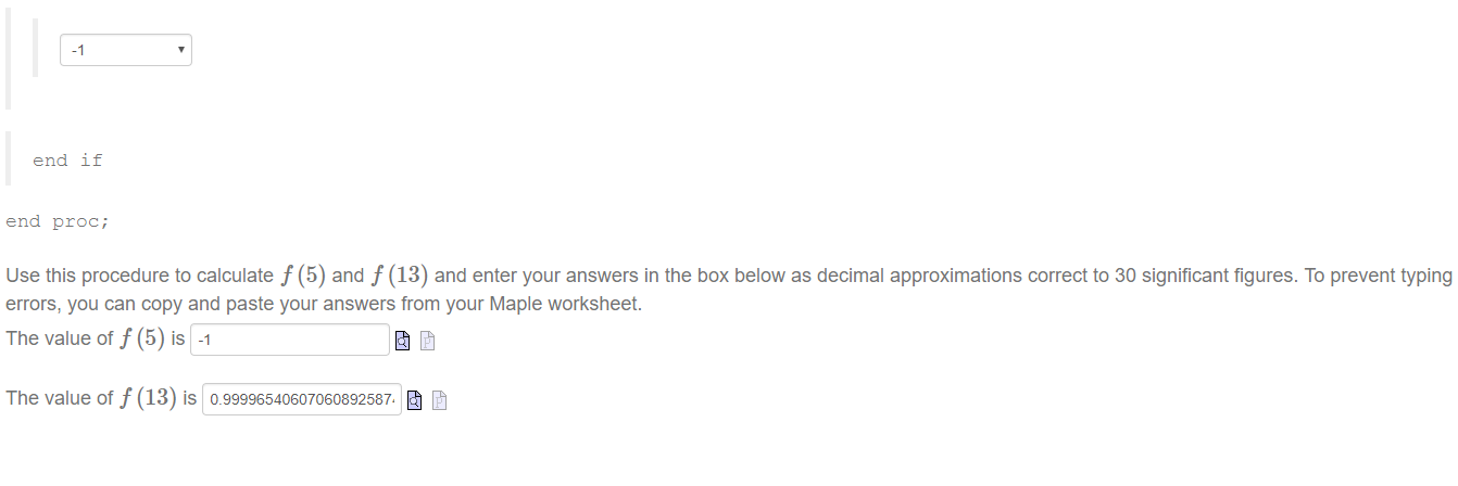 Machine generated alternative text:
end if 
end proc; 
Use this procedure to calculate f (5) and f (13) and enter your answers in the box below as decimal approximations correct to 30 significant figures. To prevent typing 
errors, you can copy and paste your answers from your Maple worksheet. 
The value of f (5) is -1 
The value of f (13) is 0.99996540607060892587. 