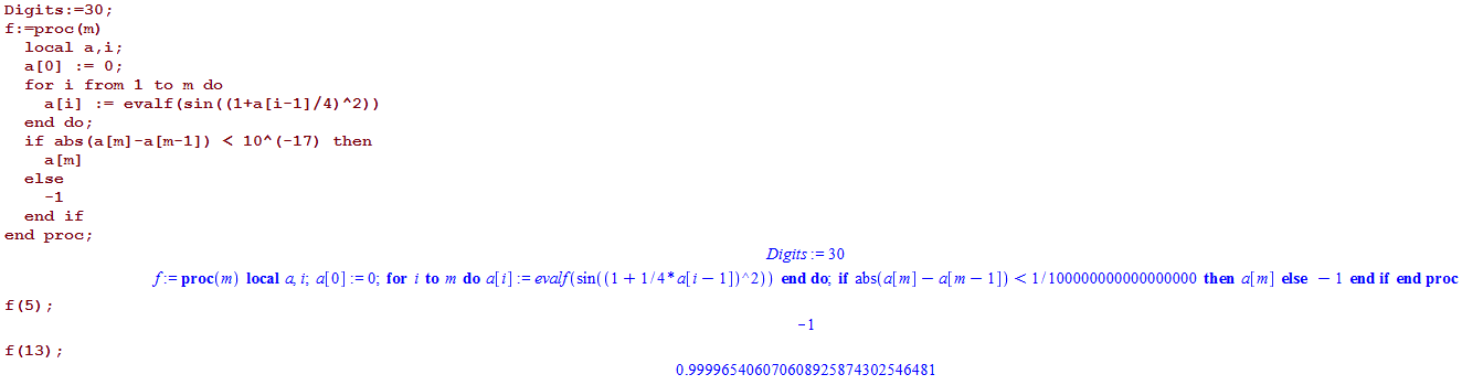 Machine generated alternative text:
Digits : ; 
f : —proc (m) 
local a , i ; 
for i from I to m do 
evalf (sin ( / 4) ) 
end do ; 
if abs (a[m] < IOA (—17) then 
else 
end if 
end proc ; 
f (13) ; 
proc(m) local i; a[O] = O; for i to m do a[i] — 
Digits 3D 
1])A2)) end do, if abs(a[m] — a[m 
0.999965406070608925874302546481 
1]) < 1/100000000000000000 then a[m] else 
I end if end proc 