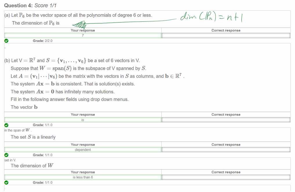 Untitled picture.png Machine generated alternative text:
Question 4: Score 1/1 
(a) LetP6 be the vector space of all the polynomials of degree 6 or less. 
The dimension ofP6 is 
e 
Your response 
7 
Grade: 2/20 
(b) Let V and S {VI' • 
.. , v6} be a set of 6 vectors in V. 
Suppose that W span(S) is the subspace of V spanned by S. 
IV6) be the matrix with the vectors in S as columns, and b e IR7 
Let A (Vil • 
The system Ax = b is consistent. That is solution(s) exists. 
The system Ax O has infinitely many solutions. 
Fill in the following answer fields using drop down menus. 
The vector b 
Your response 
Grade: 1/1.0 
in the span of W 
The set S is a linearly 
Your response 
dependent 
Grade: 1/1.0 
e 
t in V. 
The dimension of W 
Your response 
IS less than 6 
Grade: 1/1.0 
Correct response 
Correct response 
Correct response 
Correct response 
e 
Ink Drawings
￼
￼￼￼

