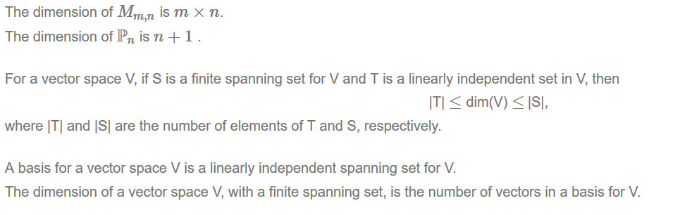 Machine generated alternative text:
The dimension of Mm n is m x n. 
The dimension of Pn is n + 1 . 
For a vector space V, if S is a finite spanning set for V and T is a linearly independent set in V, then 
ITI dim(V) ISI, 
where ITI and ISI are the number of elements of T and S, respectively. 
A basis for a vector space V is a linearly independent spanning set for V. 
The dimension of a vector space V, with a finite spanning set, is the number of vectors in a basis for V. 