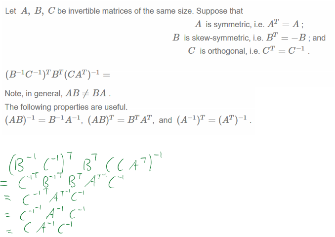 Untitled picture.png Machine generated alternative text:
Let A, B, C be invertible matrices of the same size. Suppose that 
A is symmetric, i.e. A 
B is skew-symmetric, i.e. BT 
C is orthogonal, i.e. CT 
—B ; and 
Untitled picture.png Machine generated alternative text:
Note, in general, AB BA 
The following properties are useful. 
(AB) 1 = BAA-I, (AB)T = W AT, and (A-I)T 
￼￼￼￼￼￼￼
￼￼￼￼￼
￼￼￼
￼￼￼￼￼￼￼
￼￼
