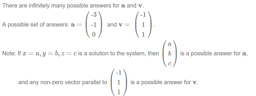 Machine generated alternative text:
There are infinitely many possible answers for a and v. 
A possible set of answers: a 
-3 
-1 
and v 
-1 
1 
1 
Note: If 
c is a solution to the system, then 
a 
b 
c 
is a possible answer for a, 
and any non-zero vector parallel to 
-1 
1 
1 
is a possible answer for v. 