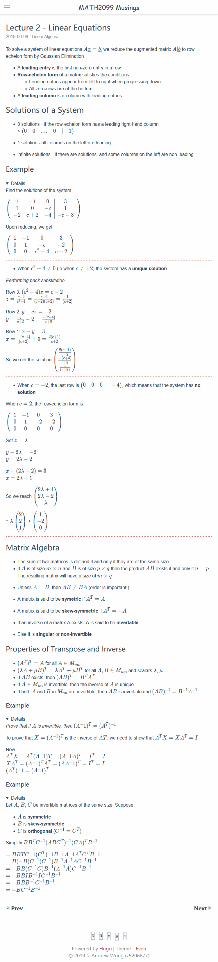 Machine generated alternative text:
MATH2099 Musings 
Lecture 2 - Linear Equations 
2019-06-06 Linear Algebra 
To solve a system of linear equations Aæ = b, we reduce the augmented matrix A 1b to row- 
echelon form by Gaussian Elimination 
• A leading entry is the first non-zero entry in a row 
• Row-echelon form of a matrix satisfies the conditions 
o Leading entries appear from left to right when progressing down 
o All zero-rows are at the bottom 
• A leading column is a column with leading entries 
Solutions of a System 
• 0 solutions - if the row-echelon form has a leading right-hand column 
• 1 solution - all columns on the left are leading 
• infinite solutions - if there are solutions, and some columns on the left are non-leading 
Example 
Details 
Find the solutions of the system 
Row 1 : C — y 3 
1 
1 
-1 
Upon reducing, we get 
o 
3 
1 
3 
-2 
0 0 8-4 c-2 
• When c2 — 4 # 0 (ie when c # 4-2) the system has a unique solution 
Performing back substitution 
Row 3. c2 — 4)z = c —2 
Row 2: y — cz 
= (62) 
-2 
2(C+1) 
So we get the solution 
• When c 
solution 
—2, the last row is (0 
4) , which means that the system has no 
When c = 2, the row-echelon form is 
3 
0 
o 
Set z 
1 
o 
-2 
So we reach 
2 
2 
1 
1 
Matrix Algebra 
• The sum of two matrices is defined if and only if they are of the same size. 
• If A is of size m x n and B is of size p x q then the product AB exists if and only if n 
The resulting matrix will have a size of m x q 
• Unless A = B, then AB # BA (order is important') 
• A matrix is said to be symetric if AT = A 
• A matrix is said to be skew-symmetric if AT = —A 
• If an inverse of a matrix A exists, A is said to be invertable 
• Else it is singular or non-invertible 
Properties of Transpose and Inverse 
• (AA + gB)T = AAT + gBT for all A, B € M,nn and scalars 
• If AB exists, then (AB)T = BTAT 
• If A € Mnn is invertible, then the inverse of A is unique 
• If both A and B in Mnn are invertible, then AB is invertible and (AB)¯I 
Example 
Details 
,Orove that if A is invertible, then (A-I)T = 
To prove that X = (A-I)T is the inverse of AT, we need to show that AT X 
Now.. 
ATx = = (VIA)T = IT = 1 
Example 
Details 
Let A, B, C be invertible matrices of the same size. Suppose 
• A is symmetric 
• B is skew-symmetric 
• C is orthogonal (C¯l = CT) 
Simplify 
-BB(C IC)B 1B 
-BBIB-IIC-IB 1 
-BBB-IC-IB-I 
Powered by Hugo I Theme - Even 
0 2019 Andrew Wong @5206677) 
x AT 
Next @ 