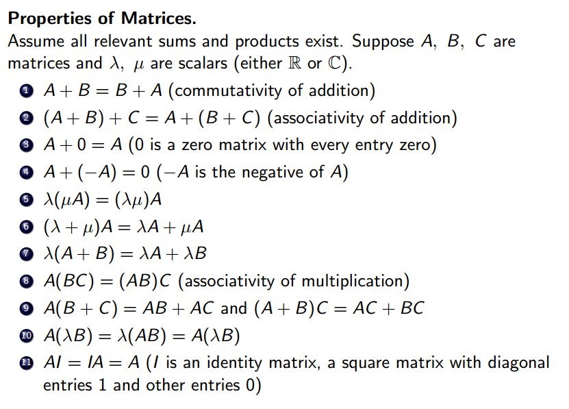 Properties of Matrices. 
Assume all relevant sums and products exist. Suppose A, B, C are 
matrices and A, p, are scalars (either R or C). 
A + B = B + A (commutativity of addition) 
O 
(A + B) + C = A + (B + C) (associativity of addition) 
O 
A +0 = A (O is a zero matrix with every entry zero) 
O 
A + ( A) = 0 ( A is the negative of A) 
O 
A(BC) = (AB)C (associativity of multiplication) 
O 
+ C) = AB and (A B) c = 
O A(AB) = MAB) = A(AB) 
Al = IA = A (l is an identity matrix, a square matrix with diagonal 
entries 1 and other entries O) 