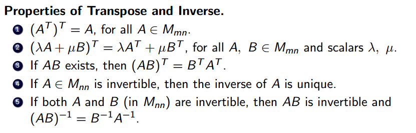 Properties of Transpose and Inverse. 
O 
O 
O 
O 
(AT) T = A, for all A G Mmn 
+ = for all A, B and scalars 
If AB exists, then (AB) T = B TAT 
If A G Mnn is invertible, then the inverse of A is unique. 
If both A and B (in Mnn) are invertible, then AB is invertible and 
(AB) 1 
B IA—I 