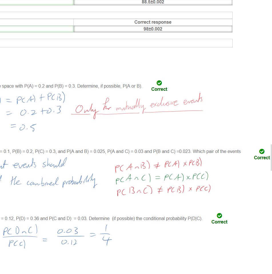 Untitled picture.png Use Matlab to determine the five number summary of the following sample data 
[54, 70, 95, 53, 16, 50, 61 v 85, 21, 98, 88, 39, 87, 89, 8, 82, 48, 34, 84, 94 54, 92, 75, 95, 42, 88, 94 29, 27, 89, 97, 53, 96, 4 12, 22, 11, 2, 9, 11] 
e 
e 
e 
e 
e 
Your response 
2 
Grade: 1/1.0 
Your response 
24.5 
Grade: 1/1.0 
Your response 
54 
Grade: 1/1.0 
Your response 
88.5 
Grade: 1/1.0 
Your response 
98 
Grade: 1/1.0 
Correct response 
2±0.002 
Correct response 
u5±o.002 
Correct response 
54±0.002 
Correct response 
88.5±0.002 
Correct response 
98±0.002 
Untitled picture.png Question 5: Score 1/1 
Let A and B be two mutually exclusive events in a sample space with P(A) 
Your Answer: P(A or B) = 0.5 
= 0.2 and P(B) 
= 0.3. Determine, if possible, P(A or B). 
Correct 
Untitled picture.png Let A, B, C be three events in a sample space 
A, B, C are independent? 
Your Answer: A and C only 
with P(A) 
= 08, and P(A and B) 
= 0.025, and C) = 0.03 and and C) -0.023. 
Which pair of the events 
Correct 
Untitled picture.png Question 7: Score 1/1 
Let C and D be two events in a sample space, with P(C) 
Your Answer: P(DIC) = 1/4 
= 0.12, P(D) = 0_36 and and D) 
e 
= 003. Determine (if possible) the conditional probability P(DIC). 
Correct 
Ink Drawings
Ink Drawings
Ink Drawings
Ink Drawings
￼￼￼￼￼￼￼￼￼￼￼￼￼￼￼￼
￼￼￼￼￼
￼
￼￼￼￼￼￼￼
￼￼￼￼￼￼￼￼￼￼￼￼￼￼￼￼￼￼￼￼
￼￼￼￼￼￼￼￼￼￼￼￼
￼
