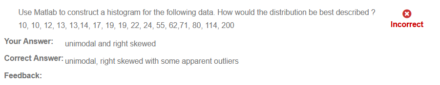 Use Matlab to construct a histogram for the following data. How would the distribution be best described Q 
10, 10, 12, 13, 13, 14, 17, 19, 19, 22, 24, 55, 62771, 80, 114, 200 
Your Answer: 
unimodal and right skewed 
Correct Answer: unimodal, right skewed with some apparent outliers 
Feedback: 
Incorrect 