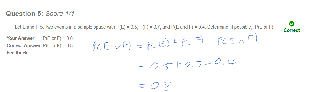 Untitled picture.png Question 5: Score 1/1 
Let E and F be two events in a sample space with P(E) 
Your Answer: P(E or F) = 0.8 
Correct Answer: P(E or F) = 0.8 
Feedback: 
= 0.5, P(F) = 0.7, and and F) 
e 
= 0_4_ Determine, if possible, P(E or F). 
Correct 
￼￼￼￼￼
￼
￼
￼
￼￼￼
