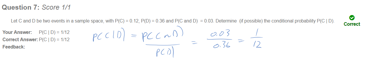 Untitled picture.png Question 7: Score 1/1 
Let C and D be two events in a sample space, with P(C) 
Your Answer: P(C D) = 1/12 
Correct Answer: P(C D) = 1/12 
Feedback: 
= 0.12, P(D) = 0_36 and and D) 
e 
= 003. Determine (if possible) the conditional probability P(C D). 
Correct 
Ink Drawings
Ink Drawings
Ink Drawings
Ink Drawings
Ink Drawings
Ink Drawings
Ink Drawings
Ink Drawings
Ink Drawings

