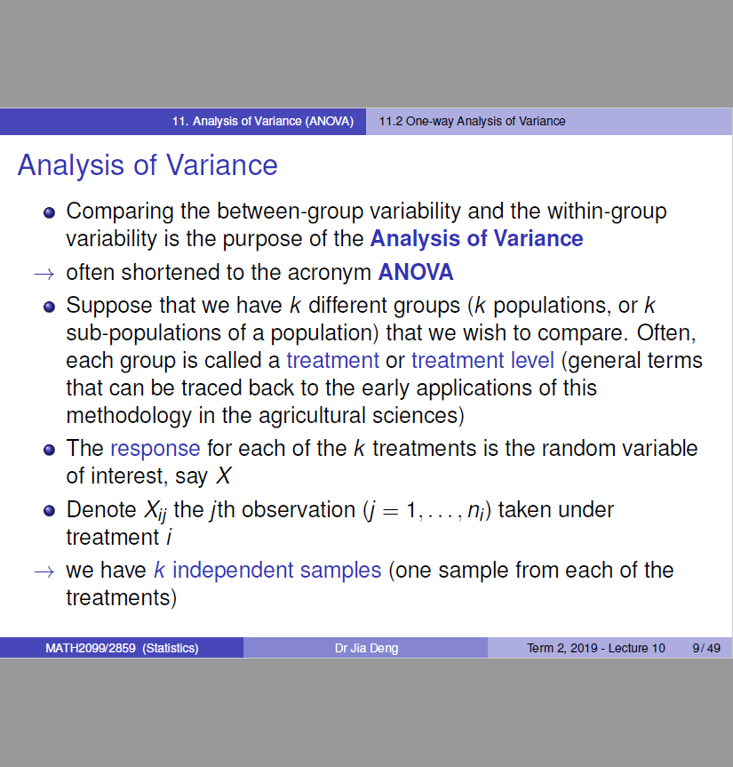 1 1 Analysis o' (ANOv'A) 
Analysis of Variance 
11.2 
sis ot Variarre 
o Comparing the between-group variability and the within-group 
variability is the purpose of the Analysis of Variance 
-+ often shortened to the acronym ANOVA 
Suppose that we have k different groups (k populations, or k 
sub-populations of a population) that we wish to compare. Often, 
each group is called a treatment or treatment level (general terms 
that can be traced back to the early applications of this 
methodology in the agricultural sciences) 
o The response for each of the k treatments is the random variable 
of interest, say X 
o Denote Xij the jth observation (j I 
, n,) taken under 
treatment i 
—+ we have k independent samples (one sample from each Of the 
treatments) 
MAT H20gg2859 (Statistics) 
Dr Jia 