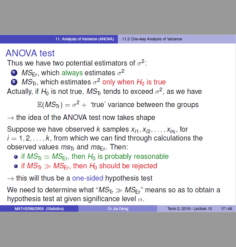 11.2 
1 1 Analysis o' (ANOv'A) 
sis ot Variarre 
Thus we have two potential estimators of 02: 
O MSEr, which always estimates 02 
O MSTr, which estimates 02 only when Ho is true 
Actually, if Ho is not true, MS-rr tends to exceed 02, as we have 
E(MSTr) + 'true' variance between the groups 
+ the idea of the ANOVA test now takes shape 
Suppose we have observed k samples Xil ,Xi2, . , in, 
x for 
1,2, 
k, from which we can find through calculations the 
observed values ms-vr and msEr. Then: 
if MSTr MSEr, then Ho is probably reasonable 
if MSTr MSEr, then Ho should be rejected 
this will thus be a one-sided hypothesis test 
We need to determine what "MSTr MSE/' means so as to obtain a 
hypothesis test at given significance level o. 
MATH20gg2859 (Statistics) 
Dr Jia 