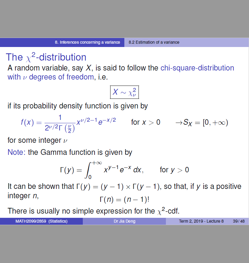 Machine generated alternative text:
8. Inferences concerning a varianæ 
The x2-distribution 
8.2 Estimation ot a variance 
A random variable, say X, is said to follow the chi-square-distribution 
with v degrees of freedom, i.e. 
if its probability density function is given by 
1 
17/2-1 -x/2 
f(x) — 
for x > 0 
x 
= [0, +00) 
2v/2r (U) 
for some integer v 
Note: the Gamma function is given by 
xy 1 e-x dx 
It can be shown that r (y) (y 1) x r (y — 1), so that, if y is a positive 
for y > 0 
integer n, 
There is usually no simple expression for the x2-cdf. 
MATH20gg,'285g (Statistics) 
Dr Jia Deng 