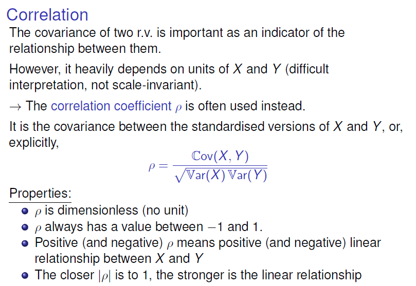 Correlation 
The covariance of two r.v. is important as an indicator of the 
relationship between them. 
However, it heavily depends on units of X and Y (difficult 
interpretation, not scale-invariant). 
—+ The correlation coefficient p is often used instead. 
It is the covariance between the standardised versions of X and Y, or, 
explicitly, 
cov(X, Y) 
var(Y) 
Properties: 
p is dimensionless (no unit) 
o p always has a value between —I and I. 
o Positive (and negative) p means positive (and negative) linear 
relationship between X and Y 
o The closer IA is to I, the stronger is the linear relationship 