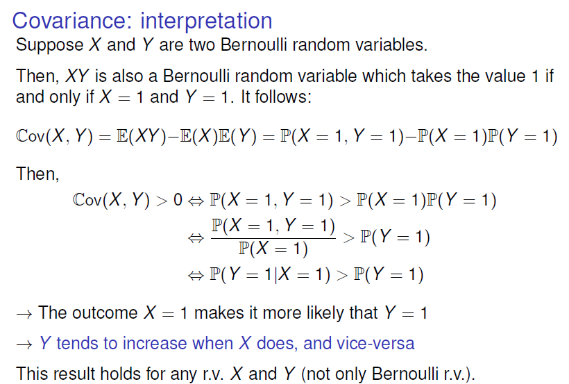 Covariance: interpretation 
Suppose X and Y are two Bernoulli random variables. 
Then, XY is also a Bernoulli random variable which takes the value I if 
and only if X I and Y I. It follows: 
cov(X, Y) l, Y 1) 
Then, 
cov(X, Y) > O = 1, Y = 1) > = = 1) 
IIX - 1) > - 1) 
* The outcome X = 1 makes it more likely that Y = 1 
—+ Y tends to increase when X does, and vice-versa 
This result holds for any r.v. X and Y (not only Bernoulli r.v.). 