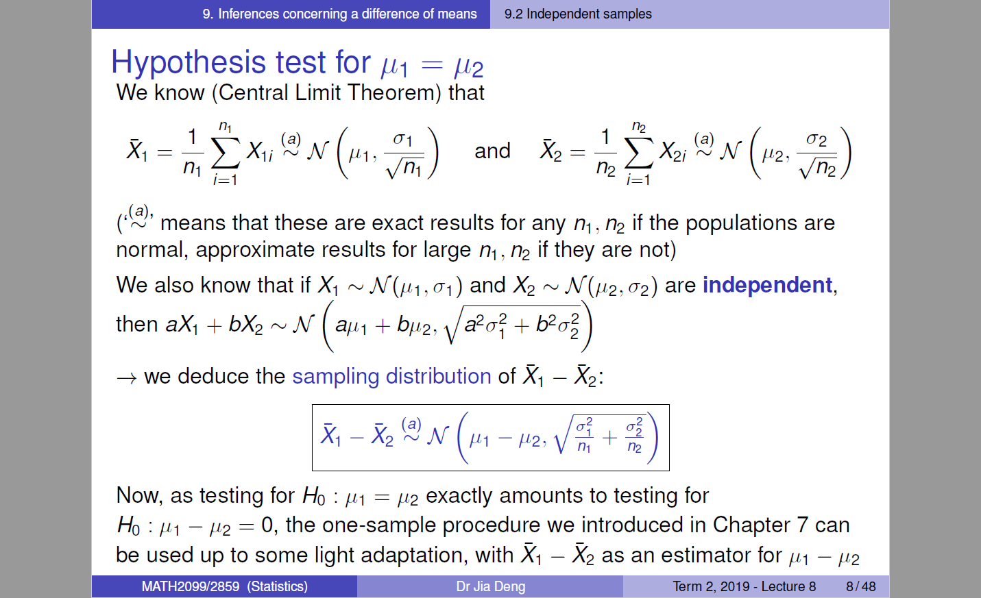 9. Inferences concerning a difference of means 
9.2 Independent samples 
Hypothesis test for 
We know (Central Limit Theorem) that 
—Exa a N (//2,— 
and X2 
nt2 
i=l 
02 
n2 
i=l 
,(a), 
( means that these are exact results for any m , n2 if the populations are 
normal, approximate results for large m , if they are not) 
We also know that if Xl M (111 , 01) and M 02) are independent, 
then aX1 + + b/t2, a2a2i + 
+ we deduce the sampling distribution of Xl — X2: 
X - & (2M -112, 
2 
2 
21 + 
Now, as testing for Ho : = exactly amounts to testing for 
Ho — = 0, the one-sample procedure we introduced in Chapter 7 can 
be used up to some light adaptation, with Xl — as an estimator for — 
MATH2099/2859 (Statistics) 
Dr Jia Deng 
Term 2019 - Lecture 8 
8/48 