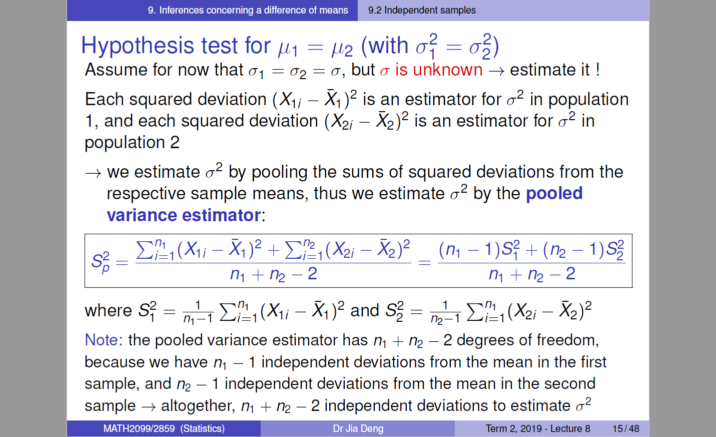 9. Inferences concerning a difference of means 
9.2 Independent samples 
Hypothesis test for (with 
Assume for now that 01 = a, but a is unknown —+ estimate it ! 
Each squared deviation (Xli — Xl)2 is an estimator for 02 in population 
1, and each squared deviation (X2i — X2)2 is an estimator for 02 in 
population 2 
—+ we estimate 02 by pooling the sums of squared deviations from the 
respective sample means, thus we estimate 02 by the pooled 
variance estimator: 
s; 
ni + n2—2 
I — X2)2 
where S? 
1 (Xli —Xl)2 and 1 
Note: the pooled variance estimator has + — 2 degrees of freedom, 
because we have ni — 1 independent deviations from the mean in the first 
sample, and — 1 independent deviations from the mean in the second 
2 
sample —+ altogether, ni + — 2 independent deviations to estimate a 
MATH2099/2859 (Statistics) 
Dr Jia Deng 
Term 2019 - Lecture 8 
15/48 