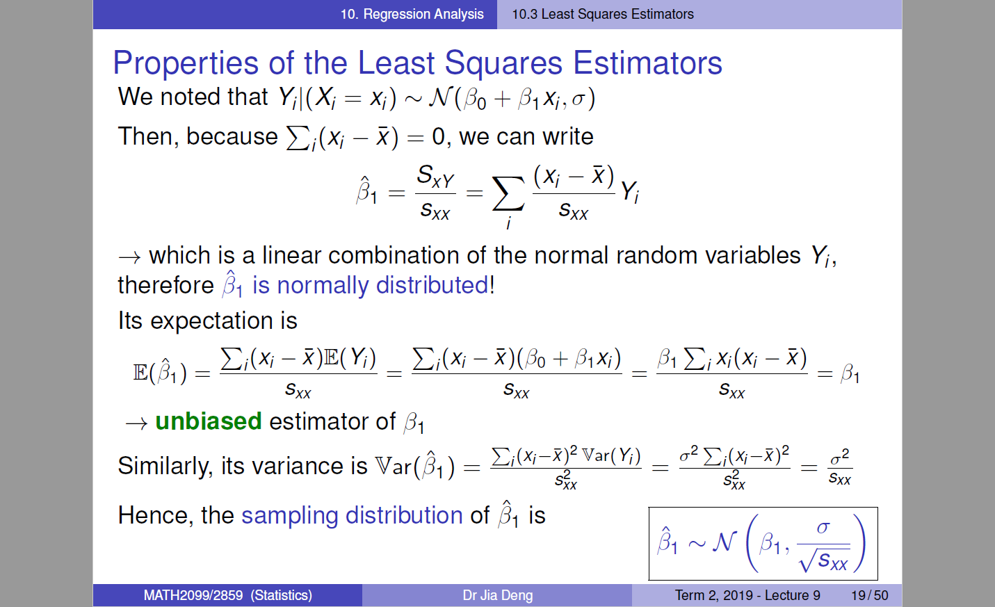 10. Regression Analysis 
Properties of the Least Squares Estimators 
We noted that Yil(X/ Xi) JV(/30 + (31>0, a) 
Then, because Ei(Xi — R) 0, we can write 
sxy 
31 
sxx 
which is a linear combination of the normal random variables Yi, 
31 is normally distributed! 
Its expectation is 
Ei(Xi - Ei(Xi - + ßIXi) -R) 
E(31) 
Sxx 
+ unbiased estimator of [31 
sxx 
Similarly, its variance is Var(fil ) — 
Hence, the sampling distribution of 31 is 
sxx 
—R)2 
Term 2019 
[31 
2 
sxx 
MATH2099/2859 (Statistics) 
Dr Jia Deng 
sxx 
- Lecture g 
19/50 