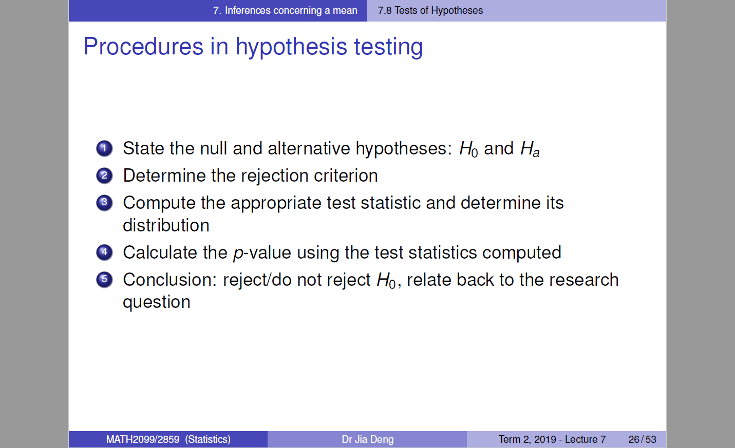 Machine generated alternative text:
7. Inferences concerning a mean 
7.8 Tests of Hypotheses 
Procedures in hypothesis testing 
O State the null and alternative hypotheses: Ho and Ha 
O Determine the rejection criterion 
O Compute the appropriate test statistic and determine its 
distribution 
O Calculate the p-value using the test statistics computed 
O Conclusion: reject/do not reject Ho, relate back to the research 
question 
MATH2099/2859 (Statistics) 
Dr Jia Deng 
Term 2, 
2019 
- Lecture 7 
26/53 