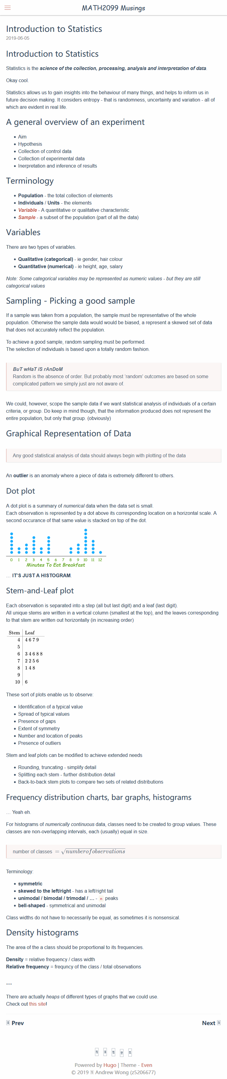 Machine generated alternative text:
MATH2099 Musings 
Introduction to Statistics 
2019-06-05 
Introduction to Statistics 
Statistics is the science of the collection, processing, analysis and interpretation of data. 
Okay cool. 
Statistics allows us to gain insights into the behaviour of many things, and helps to inform us in 
future decision making. It considers entropy - that is randomness, uncertainty and variation - all of 
which are evident in real life. 
A general overview of an experiment 
• Aim 
• Hypothesis 
• Collection of control data 
• Collection of experimental data 
• Inerpretation and inference of results 
Terminology 
• Population - the total collection of elements 
• Individuals / Units - the elements 
• Variable - A quantitative or qualitative characteristic 
• Sample - a subset of the population (part of all the data) 
Variables 
There are two types of variables. 
• Qualitative (categorical) - ie gender, hair colour 
• Quantitative (numerical) - ie height, age, salary 
Note: Some categorical variables may be represented as numeric values - but they are still 
categorical values 
Sampling - Picking a good sample 
If a sample was taken from a population, the sample must be representative of the whole 
population. Otherwise the sample data would would be biased, a represent a skewed set of data 
that does not accurately reflect the populatiom 
To achieve a good sample, random sampling must be performed. 
The selection of individuals is based upon a totally random fashion. 
Bur wHaT iS rAnDoM 
Random is the absence of order. But probably most 'random' outcomes are based on some 
complicated pattern we simply just are not aware of 
We could, however, scope the sample data if we want statistical analysis of individuals of a certain 
criteria, or group. Do keep in mind though, that the information produced does not represent the 
entire population, but only that group. (obviously) 
Graphical Representation of Data 
Any good statistical analysis of data should always begin with plotting of the data 
An outlier is an anomaly where a piece of data is extremely different to others. 
Dot plot 
A dot plot is a summary of numerical data when the data set is small. 
Each observation is represented by a dot above its corresponding location on a horizontal scale. A 
second occurance of that same value is stacked on top of the dot. 
10 11 12 
Minutes To Eat Breakfast 
IT'S JUSTA HISTOGRAM 
Stem-and-Leaf plot 
Each observation is separated into a step (all but last digit) and a leaf (last digit). 
All unique stems are written in a vertical column (smallest at the top), and the leaves corresponding 
to that stem are written out horizontally (in increasing order) 
Stem 
4 
5 
6 
7 
8 
9 
10 
Leaf 
4679 
34688 
2256 
148 
6 
These sort of plots enable us to observe: 
• Identification of a typical value 
• Spread of typical values 
• Presence of gaps 
• Extent of symmetry 
• Number and location of peaks 
• Presence of outliers 
Stem and leaf plots can be modified to achieve extended needs 
• Rounding, truncating - simplify detail 
• Splitting each stem - further distribution detail 
• Back-to-back stem plots to compare two sets of related distributions 
Frequency distribution charts, bar graphs, histograms 
Yeah eh. 
For histograms of numerically continuous data, classes need to be created to group values. These 
classes are non-overlapping intervals, each (usually) equal in size. 
number of classes — 
Terminology- 
• symmetric 
numberofobservations 
• skewed to the leWright - has a left/right tail 
• unimodal I bimodal I trimodal I 
n peaks 
• bell-shaped - symmetrical and unimodal 
Class widths do not have to necessarily be equal, as sometimes it is nonsensical. 
Density histograms 
The area of the a class should be proportional to its frequencies. 
Density = relative frequency / class width 
Relative frequency = frequncy of the class / total observations 
There are actually heaps of different types of graphs that we could use. 
Check out this site' 
Powered by Hugo I Theme - Even 
0 2019 Andrew Wong @5206677) 
Next @ 