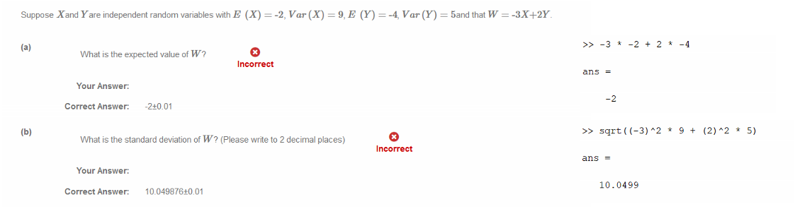Untitled picture.png Machine generated alternative text:
Suppose Xand Yare independent random variables with E (X) 
What is the expected value of W? 
= -2, Var(X) = 9, E (Y) = -4 Var(Y) 
5and that W 
-3X+2Y_ 
Incorrect 
Your Answer: 
Correct Answer: 
-2±0.01 
What is the standard deviation of W? (Please write to 2 decimal places) 
Your Answer: 
Correct Answer: 
Incorrect 
Untitled picture.png Machine generated alternative text:
—4 
ans 
-2 
Untitled picture.png Machine generated alternative text:
* 9 + (2)A2 5) 
ans 
10.0499 
