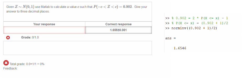 Untitled picture.png Machine generated alternative text:
Given Z NCO, 1) use Matlab to calculate a value c such that PC—c < Z < c) 
answer to three decimal places. 
0.902. Give your 
O 
Your response 
Grade: _O 
Correct response 
1.655±0.001 
Total grade: 0_0x1/1 
Feedback: 
Untitled picture.png Machine generated alternative text:
>> 
>> 
ans 
0.902 
1.6546 
1 
(0.902 + 1)/2 
+ 1)/2) 
