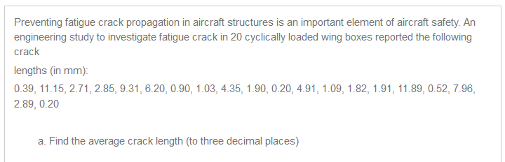 Preventing fatigue crack propagation in aircraft structures is an imponant element of aircraft safety. An 
engineenng study to investigate tatigue crack in 20 cyclically loaded wing boxes reported the following 
crack 
lengths (in mm): 
0.39, 11.15, 271, 2.85, 9.31, 620, 0.90, 1.03, 4.35, 1.90, 020, 4.91, 1.09, 1.82, 1.91, 11.89, 0.52, 7.96, 
289, 0.20 
a Find the average crack length (to three decnlal places) 