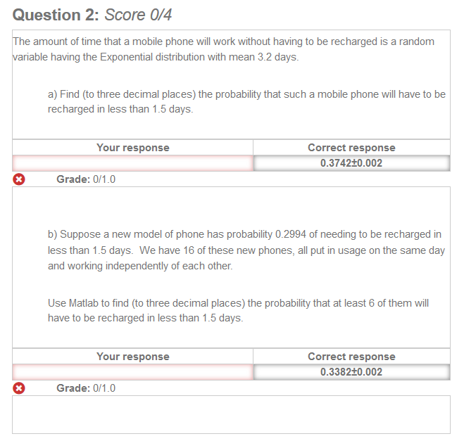 Question 2: Score 0/4 
The amount of time that a mobile phone will work without having to be recharged is a random 
variable having the Exponential distribution with mean 32 days. 
a) Find (to three decimal places) the probabilty that such a mobile phone will have to be 
recharged less than 16 days. 
Your response 
Grade: 0/1.0 
Correct response 
0.3742±0.002 
b) Suppose a new model ot phone has probability D 2994 ot needing to be recharged in 
than I .5 days. We have 16 Of these new phones, all put in usage on the same day 
and working independently ot each other. 
use Matlab to find (to three decimal places) the probability that at least 6 Of them Will 
O 
have to be recharged in es than 1 days. 
Your response 
Grade: 0/1.0 
Correct response 
0.3382±0.002 
