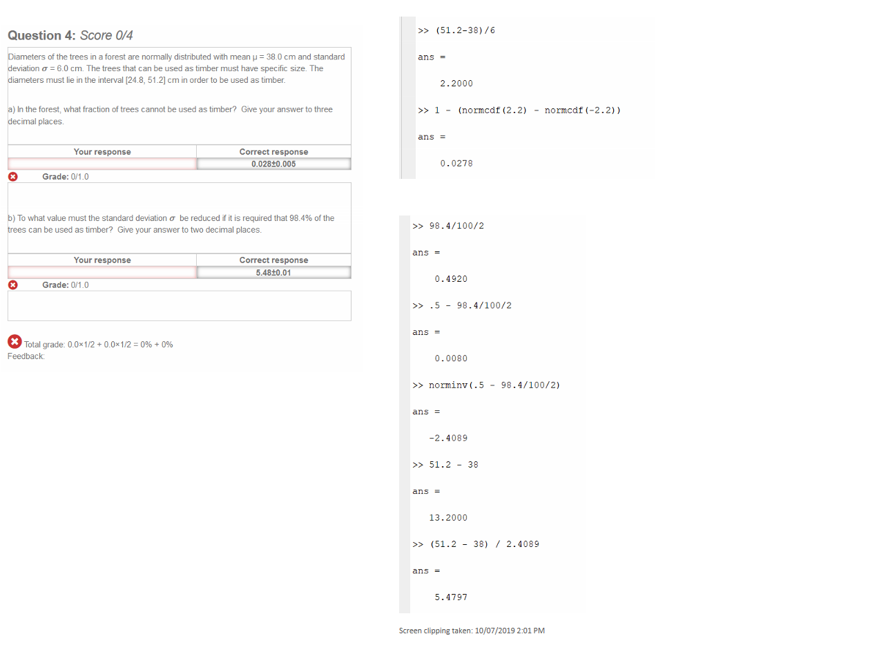 

Untitled picture.png Machine generated alternative text:
Question 4: Score 0/4 
Diameters of the trees in a forest are normally distributed with mean = 380 cm and standard 
eviatlon a = 6.0 cm. The trees that can be used as timber must have specific Size. The 
lameters must lie in the interval [24.8, 51 2] cm in order to be used as timber. 
) In the forest, what fraction of trees cannot be used as timber? Give your answer to three 
ecimal places. 
Correct response 
0.028±0.005 
O 
Your response 
Grade: 0/1.0 
b) To what value must the standard deviationa be reduced is required that 984% of the 
rees can be used as timber? Give your answer to two decimal places. 
O 
Your response 
Grade: 0/1.0 
Correct response 
5.48±0.01 
Total grade: o_0X1/2 + o_0X1/2 = + 
Feedback: 
Untitled picture.png Machine generated alternative text:
>> (51.2-38)/6 
ans 
-2.2)) 
ans 
2.2000 
(normcdf (2 . 2) 
0.0278 
normcdf ( 
Untitled picture.png Machine generated alternative text:
ans 
ans 
98.4/100/2 
0.4920 
0.0080 
.5 
98 .4/100/2 
>> norminv(.5 
ans 
-2.4089 
51.2 
ans 
13.2000 
(51.2 
ans 
5.4797 
38 
38) 
98 .4/100/2) 
2.4089 

Screen clipping taken: 10/07/2019 2:01 PM



