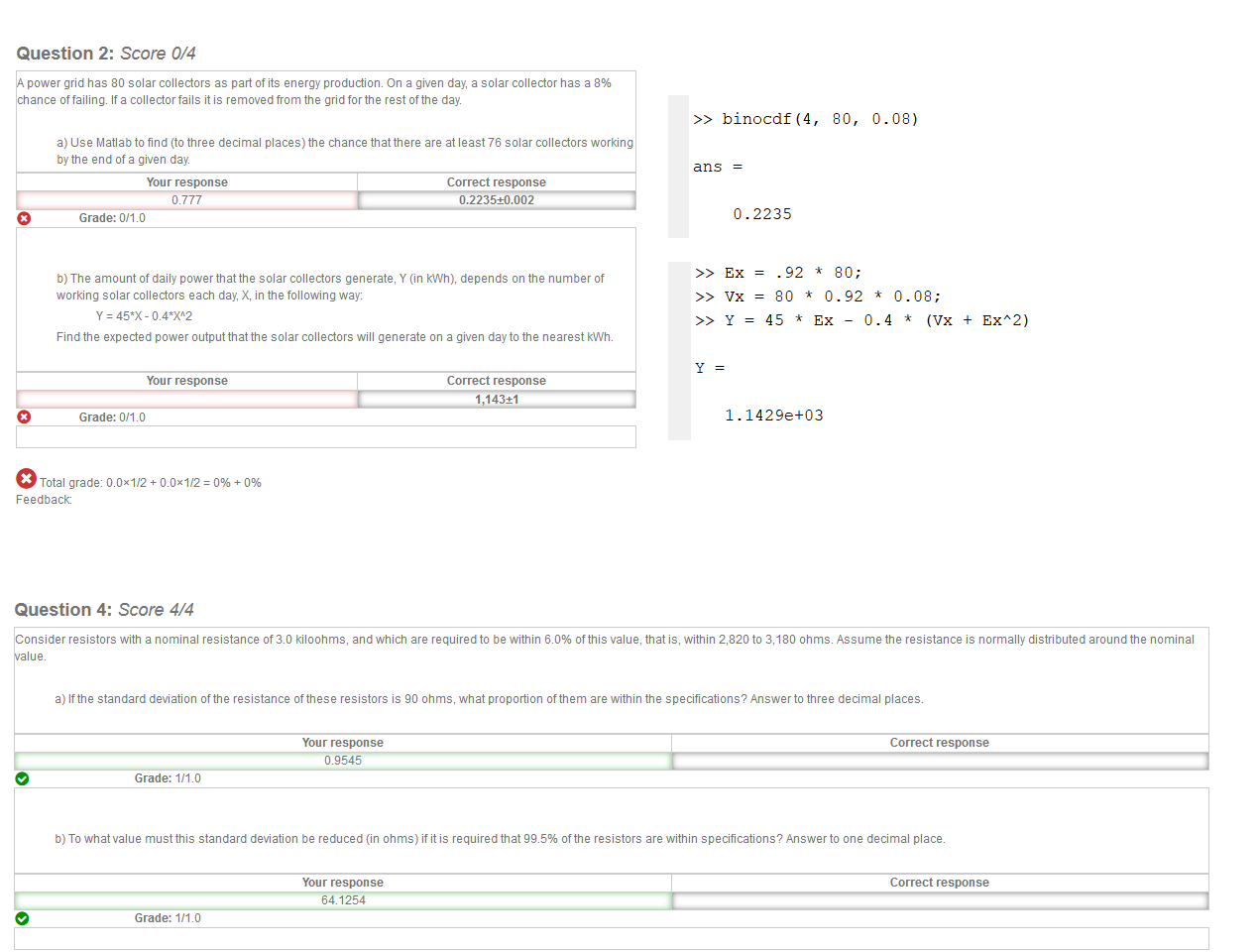 

Untitled picture.png Machine generated alternative text:
Question 2: Score 0/4 
power grid has 80 solar collectors as part of its energy production On a given day, a solar collector has a 8% 
chance If a collector fails it is removed from the grid for the rest ofthe day 
a) Use Matlab to find (to three decimal places) the chance that there are at least 76 solar collectors working 
bythe end of a given day 
Your response 
Grade: 
Correct response 
0.2235±0.002 
o 
o 
b) The amount of daily power that the solar collectors generate, Y (in kWh), depends on the number of 
working solar collectors each day, X, in the following wau/ 
Y = 45*X-04W2 
Find the expected power output that the solar collectors will generate on a given day to the nearest kWtm 
Your response 
Correct response 
1 143±1 
Grade: 
o 
Total grade: CLOx1/2 
Feedback: 




Untitled picture.png Question 4: Score 4/4 
onsider resistors with a nominal resistance of 30 kiloohms, and which are required to be within 611% ofthis value, that is, within 2,820 to 3,180 ohms Assume the resistance is normally distributed around the nominal 
a) Ifthe standard deviation ofthe resistance ofthese resistors is go ohms, what proportion ofthem are within the specifications? Answer to three decimal places 
Your response 
0Æ545 
Grade: 1/111 
Correct response 
e 
e 
b) To what value must this standard deviation be reduced (in ohms) if it is required that ggs% ofthe resistors are within specifications? Answer to one decimal place 
Your response 
641254 
Correct response 
Grade: 1/111 
e 
Total grade: 1 
Feedback: 
Untitled picture.png Machine generated alternative text:
>> binocdf (4, 
ans 
0.2235 
80, 
0.0B) 
Untitled picture.png Machine generated alternative text:
.92 -k 80; 
>> 
80 0.92 0.0B; 
>> 
45 EX - 0.4 
EXA2) 
Y 
>> 
1.1429+03 
