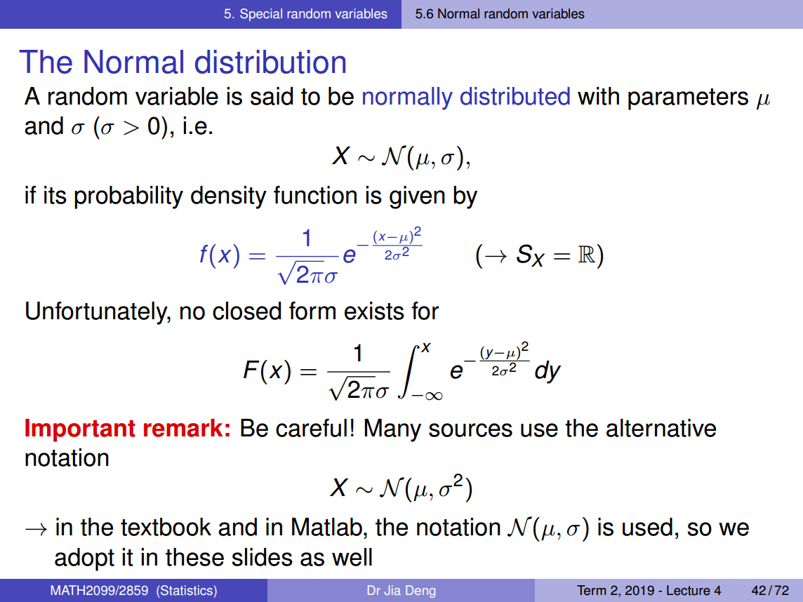 Machine generated alternative text:
5. Special random variables 
The Normal distribution 
5.6 Normal random variables 
A random variable is said to be normally distributed with parameters 
and a (a > 0), i.e. 
if its probability density function is given by 
f(x) — 
2 
1 
(x—g) 
e 20 
2T(J 
Unfortunately, no closed form exists for 
2 
x 
1 
202 
2T(J —00 
Important remark: Be careful! Many sources use the alternative 
notation 
X N ( p, 02) 
+ in the textbook and in Matlab, the notation N (g, a) is used, so we 
adopt it in these slides as well 
MATH2099/2859 (Statistics) 
Dr Jia Deng 
Term 2, 2019 - Lecture 4 
42/72 