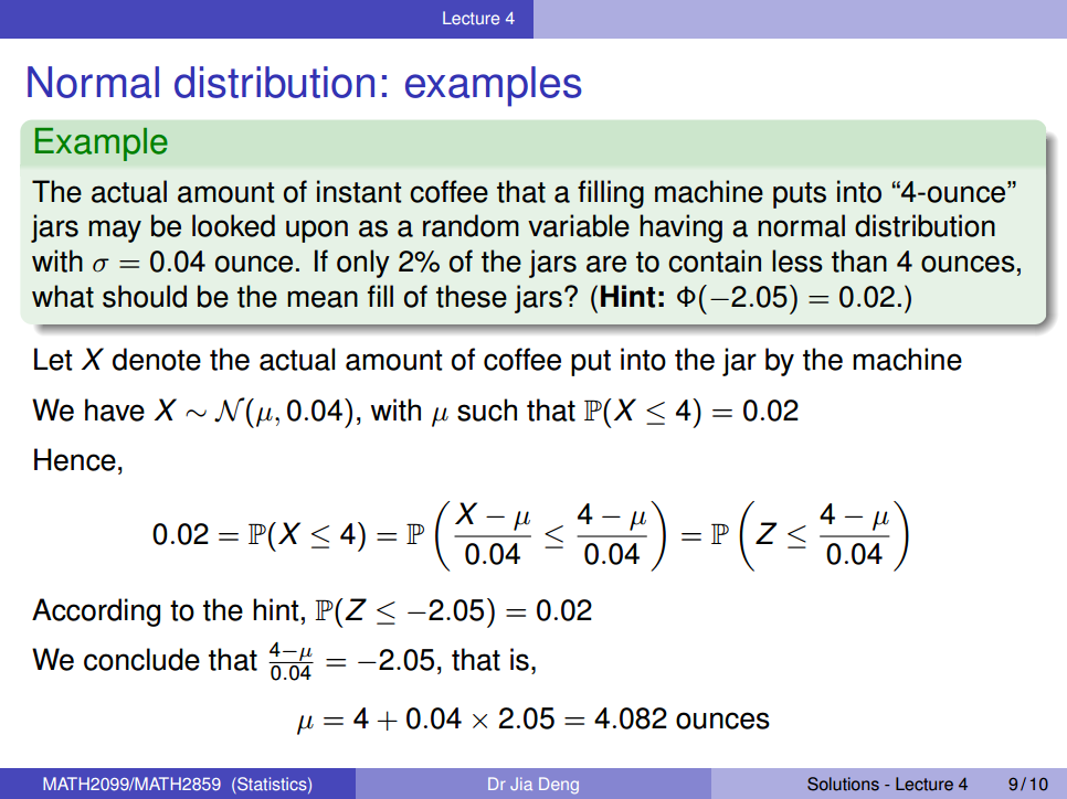 Machine generated alternative text:
Lecture 4 
Normal distribution: examples 
Example 
The actual amount of instant coffee that a filling machine puts into "4-ounce" 
jars may be looked upon as a random variable having a normal distribution 
with a = 0.04 ounce. If only 2% of the jars are to contain less than 4 ounces, 
what should be the mean fill of these jars? (Hint: = 0.02.) 
Let X denote the actual amount of coffee put into the jar by the machine 
We have X N (p, 0.04), with such that P(X 4) — 
— 0.02 
Solutions - Lecture 4 
Hence, 
0.02 = 4) = P 
0.04 
0.04 
According to the hint, P(Z —2.05) = 0.02 
0.04 
We conclude that 
0.04 ¯ 
MATH2099/MATH2859 (Statistics) 
—2.05, that is, 
= 4 + 0.04 x 2.05 = 4.082 ounces 
Dr Jia Deng 
9/10 