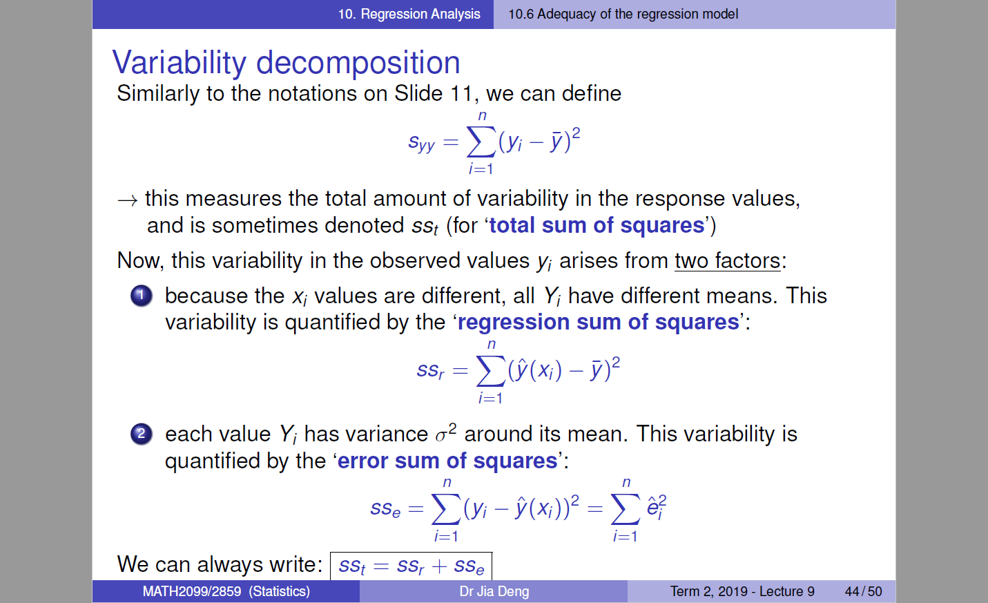 10.6 Adequacy of the regression model 
Variability decomposition 
Similarly to the notations on Slide 11, we can define 
n 
E(Yi - 
Syy 
i=l 
this measures the total amount of variability in the response values, 
and is sometimes denoted sst (for 'total sum of squares') 
Now, this variability in the observed values Yi arises from two factors: 
O because the Xi values are different, all Yi have different means. This 
variability is quantified by the 'regression sum of squares': 
n 
ssr 
O each value Yi has variance 02 around its mean. This variability is 
quantified by the 'error sum of squares': 
n 
sse 
We can always write: 
MATH2099/2859 (Statistics) 
i=l 
sst = ssr + sse 
Dr Jia Deng 
n 
i=l 
Term 2019 - Lecture g 
44/50 