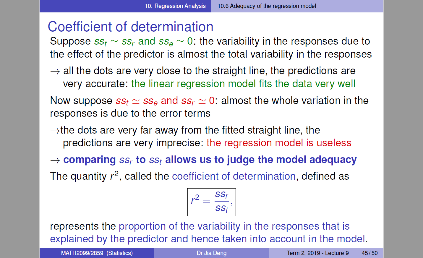 10.6 Adequacy of the regression model 
Coefficient of determination 
Suppose sst ssr and sse 0: the variability in the responses due to 
the effect of the predictor is almost the total variability in the responses 
—+ all the dots are very close to the straight line, the predictions are 
very accurate: the linear regression model fits the data very well 
Now suppose sst sse and ssr 0: almost the whole variation in the 
responses is due to the error terms 
*the dots are very far away from the fitted straight line, the 
predictions are very imprecise: the regression model is useless 
+ comparing ssr to sst allows us to judge the model adequacy 
The quantity r2, called the coefficient of determination, defined as 
2 ssr 
sst 
represents the proportion of the variability in the responses that is 
explained by the predictor and hence taken into account in the model. 
MATH2099/2859 (Statistics) 
Dr Jia Deng 
Term Lecture g 45/50 