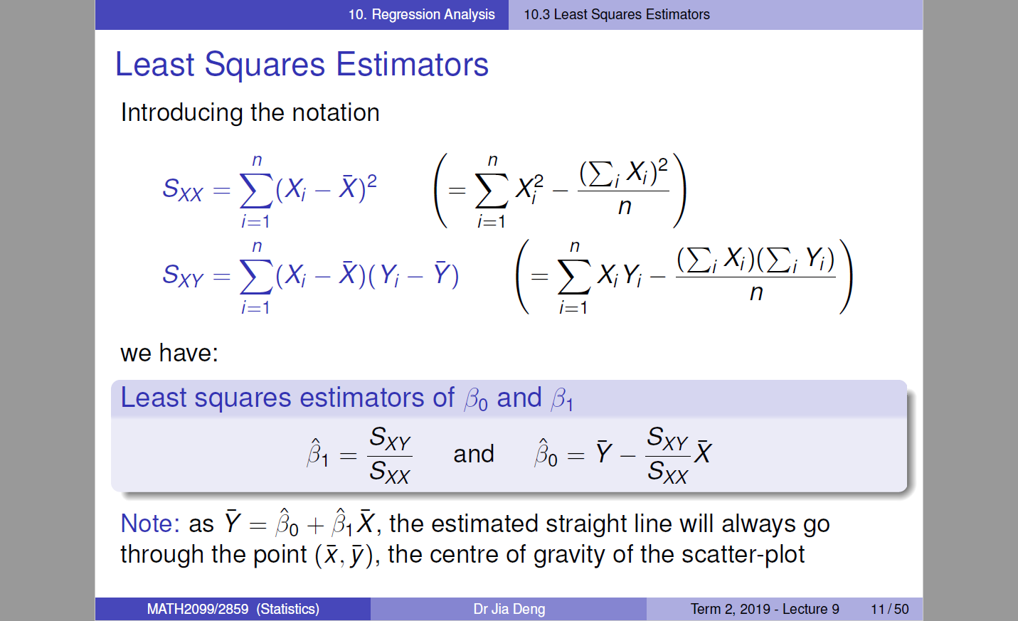 10. Regression Analysis 
Least Squares Estimators 
Introducing the notation 
sxx — 
i=l 
n 
sw E(Xi - V) 
i=l 
we have: 
i=l 
(El X/ 
n 
n 
n 
i=l 
Least squares estimators of and [31 
31 
and 
sxx 
sxx 
Note: as V 
IR, the estimated straight line will always go 
through the point (R, Y), the centre of gravity of the scatter-plot 
MATH2099/2859 (Statistics) 
Dr Jia Deng 
Term 2019 - Lecture g 
11/50 
