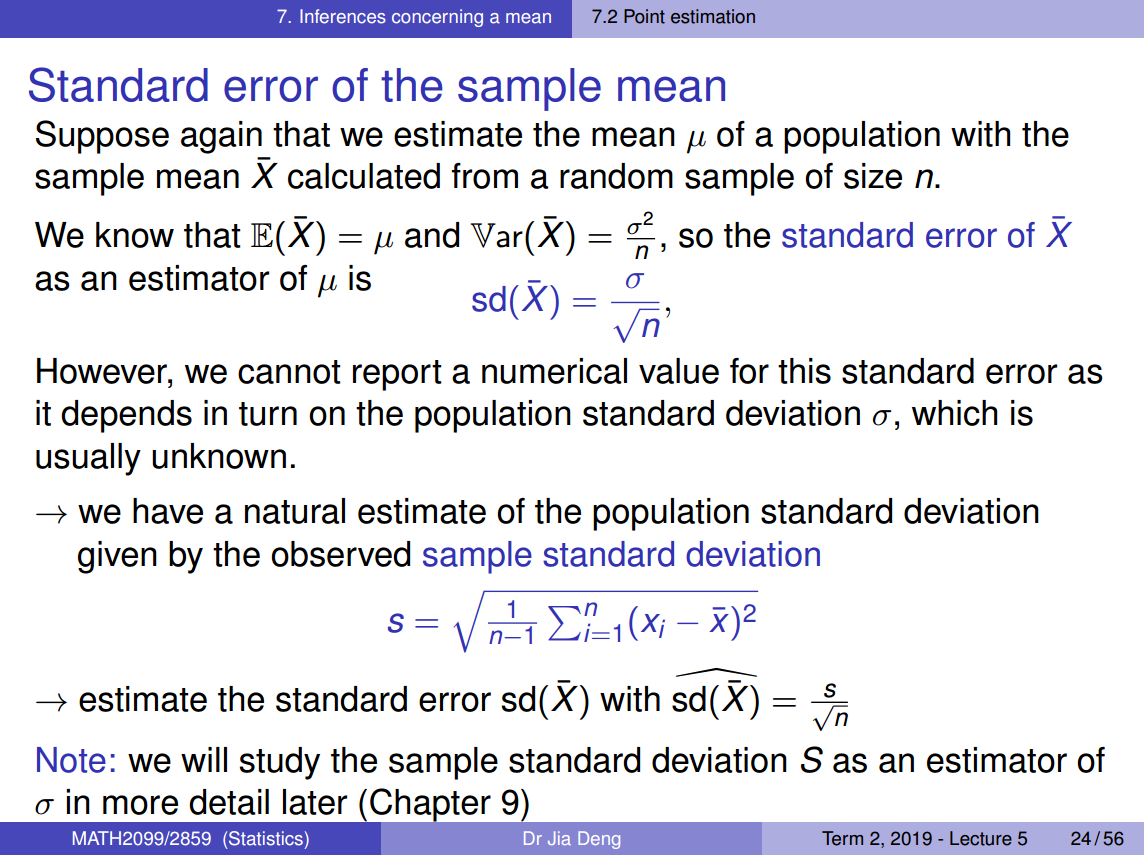 Machine generated alternative text:
7. Inferences concerning a mean 
7.2 Point estimation 
Standard error of the sample mean 
Suppose again that we estimate the mean of a population with the 
sample mean X calculated from a random sample of size n. 
2 
We know that E(X) = and Var(X) 
so the standard error of X 
as an estimator of is 
sd(X) - 
However, we cannot report a numerical value for this standard error as 
it depends in turn on the population standard deviation a, which is 
usually unknown. 
+ we have a natural estimate of the population standard deviation 
given by the observed sample standard deviation 
s 
1 
n—l 
+ estimate the standard error sd(X) with sd(X) 
s 
Note: we will study the sample standard deviation S as an estimator of 
in more detail later (Cha ter 9) 
MATH2099/2859 (Statistics) 
Dr Jia Deng 
Term 2, 2019 - Lecture 5 
24/ 56 