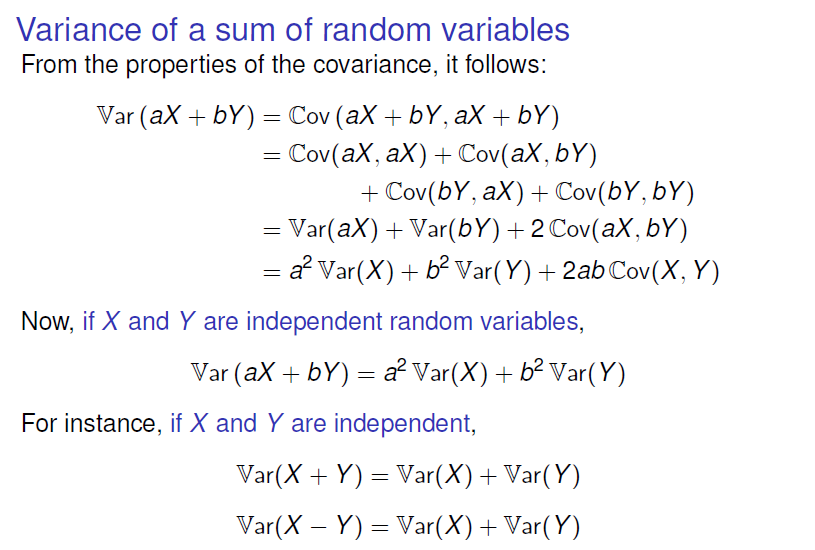 Variance of a sum of random variables 
From the properties of the covariance, it follows: 
Var (ax + bY) = Cov(aX + by, ax + bY) 
= cov(aX, ax) + cov(aX, bY) 
+ ax) + Cov(bY, bY) 
= Var(aX) + Var(bY) +2 cov(aX, bY) 
a2Var(X) + b2Var(Y) + 2abCov(X, Y) 
Now, if X and Y are independent random variables, 
var (ax + bY) = a2Var(X) + b2Var(Y) 
For instance, if X and Y are independent, 
Var(X + Y) = Var(X) + Var( Y) 
var(X - Y) = Var(X) + Var(Y) 