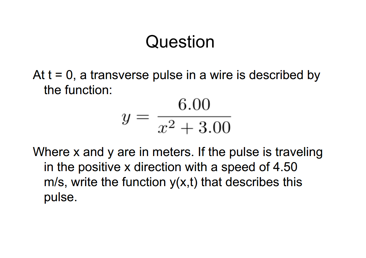 Machine generated alternative text:
Question 
At t = 0, a transverse pulse in a wire is described by 
the function: 
6.00 
+ 3.00 
Where x and y are in meters. If the pulse is traveling 
in the positive x direction with a speed of 4.50 
m/s, write the function y(x,t) that describes this 
pulse. 