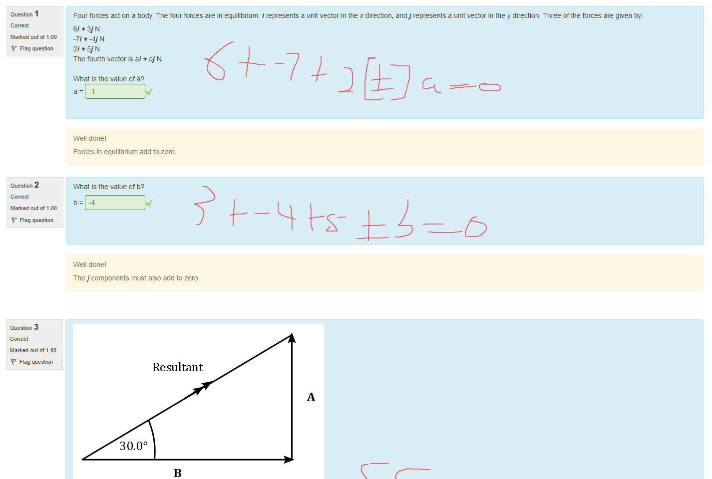 Untitled picture.png Machine generated alternative text:
Question I 
Marked out of 1_00 
Flag question 
Question 2 
Marked out of 1_00 
Flag question 
Four forces act on a body. T ne tour forces are in equilibrium. i represents a unit vector in the x direction, andj represents a unit vector in the y direction. Three of the forces are given by: 
61 + 3] N 
-71*-4) N 
2i+5jN 
The tourtn vector is ai + bj N. 
What is the value ot a? 
Well done' 
Forces in equilibrium add to zero. 
What is the value ot b? 
-4 
Well done' 
The j components must also add to zero. 

Untitled picture.png Machine generated alternative text:
Question 3 
Marked out of 1_00 
Flag question 
Question 4 
Marked out of 1_00 
Flag question 
Resultant 
30.00 
In the diagram above the resultant torce is 55.0 N. Complete the details below 
What is the value ot A? 
27.5 
Well done. 
Breaking a vector into components is a vital skill tor solving physical problems. 
What is the value ot B? 
47.6 
Well done' 
Ink Drawings
Ink Drawings
Ink Drawings
Ink Drawings
Ink Drawings
Ink Drawings
Ink Drawings
Ink Drawings
Ink Drawings
Ink Drawings
Ink Drawings
Ink Drawings
Ink Drawings
Ink Drawings
Ink Drawings
Ink Drawings
￼￼￼￼￼￼
￼￼
￼￼￼
