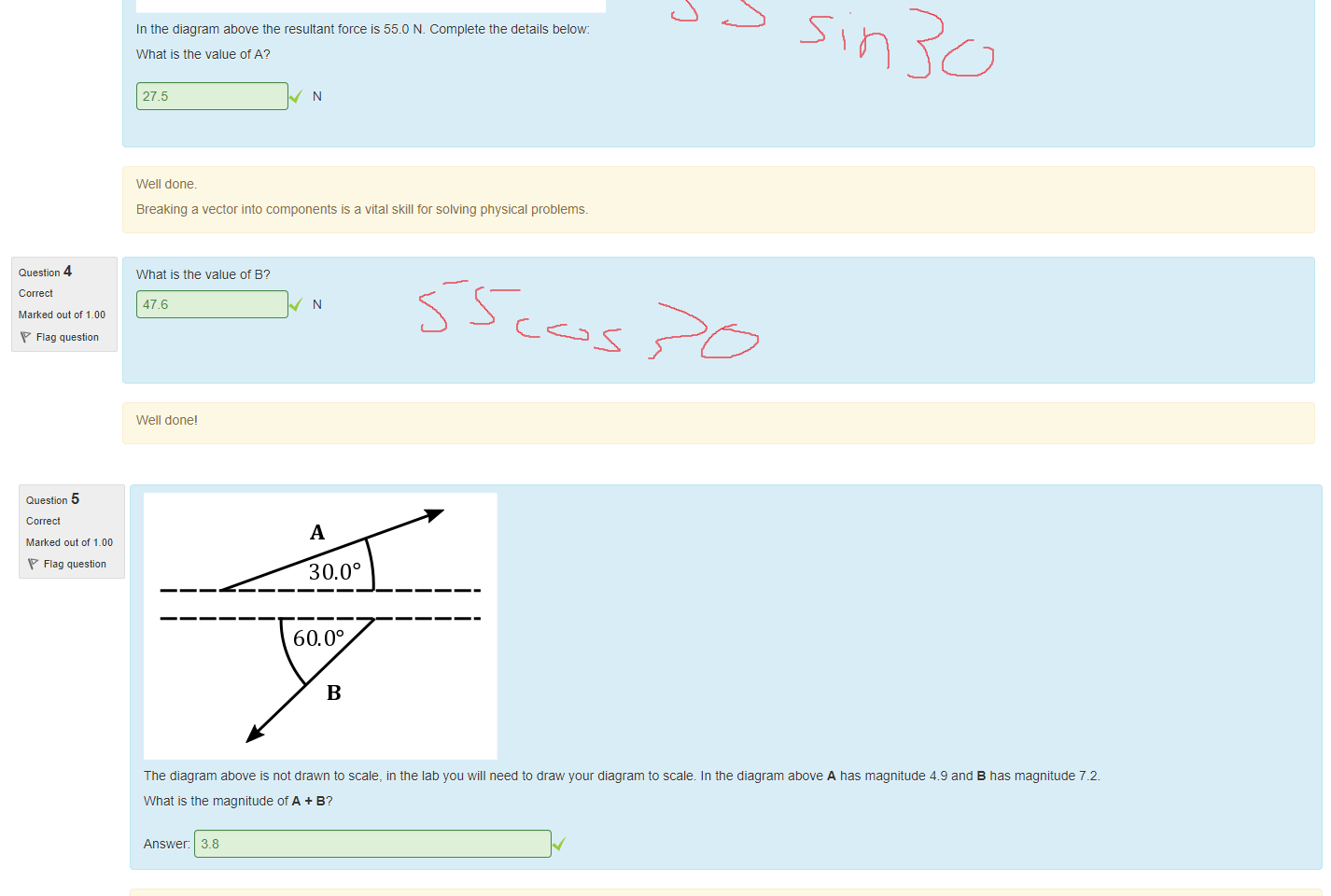 Untitled picture.png Machine generated alternative text:
Question 3 
Marked out of 1_00 
Flag question 
Question 4 
Marked out of 1_00 
Flag question 
Resultant 
30.00 
In the diagram above the resultant torce is 55.0 N. Complete the details below 
What is the value ot A? 
27.5 
Well done. 
Breaking a vector into components is a vital skill tor solving physical problems. 
What is the value ot B? 
47.6 
Well done' 

Untitled picture.png Machine generated alternative text:
Question 5 
Marked out of 1_00 
Flag question 
Question 6 
Marked out of 1_00 
Flag question 
30.00 
60.00 
The diagram above is not drawn to scale, in the lab you will need to draw your diagram to scale. In the diagram above A nas magnitude 4.9 and B has magnitude 72. 
What is the magnitude otA + B? 
Answer: 3.8 
The easiest way to approach this question is to work out the horizontal and vertical components in tor vectors A and B. Add the vertical components together and the horizontal components together 
and then use Pytnagorus's theorem to add the resultant horizontal and vertical components. 
It is also possible to do it with the cosine rule. 
What angle does A + B make witn the positive x axis? 
Note: Give your answer as a positive number, less than 1800, to the nearest degree. 
Answer: 80 
Always remember to give a direction for a vector 
Ink Drawings
Ink Drawings
Ink Drawings
Ink Drawings
Ink Drawings
Ink Drawings
Ink Drawings
Ink Drawings
Ink Drawings
Ink Drawings
Ink Drawings
Ink Drawings
￼
￼
￼
