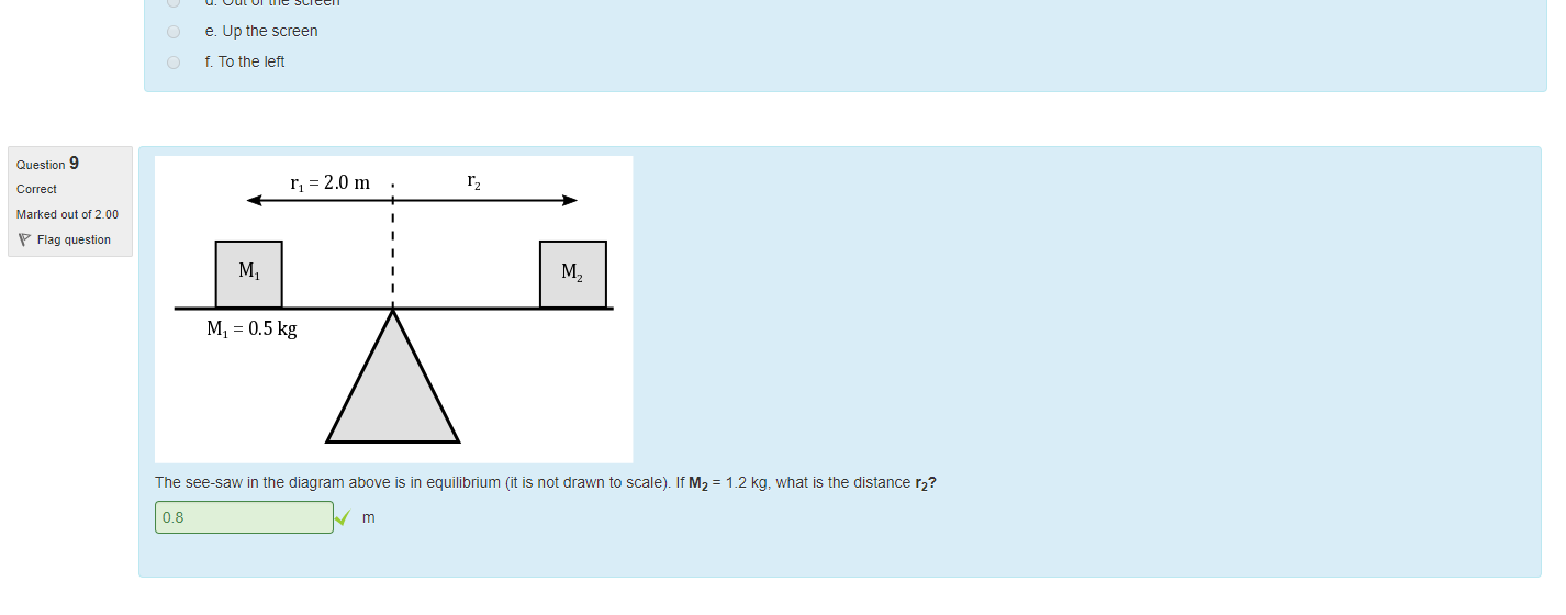 Untitled picture.png Machine generated alternative text:
Question 7 
Marked out of 1_00 
Flag question 
Question 8 
Marked out of 1_00 
Flag question 
Calculate the magnitude of the torque acting on a body it A represents the displacement vector of the force acting on the body (magnitude is equal to the distance öeüeen the pivot point and the 
force) and B is the torce_ Assume IAI (magnitude of A) is equal to 1.9 m and IBI is equal to 1.9 N. The direction ot A and B are shown in the diagram below. 
30.00 
1.8 
Well Done' 
The cross product of distance and force is the torque, the dot product gives you work. These two things nave the same units but one is a vector and one a scalar. 
What is the direction of the torque? 
Select one: 
a Down the screen 
5. To the right 
c. Into the screen 
d. Out of the screen 
e. Up the screen 
t. To the lett 
Well done. 

Untitled picture.png Machine generated alternative text:
Question 9 
Marked out of 2.00 
Flag question 
h = 2.0 m 
Ml = 0.5 kg 
The see-saw in the diagram above is in equilibrium (it is not drawn to scale). It M2 = 1.2 kg, what is the distance r2? 
0.8 

