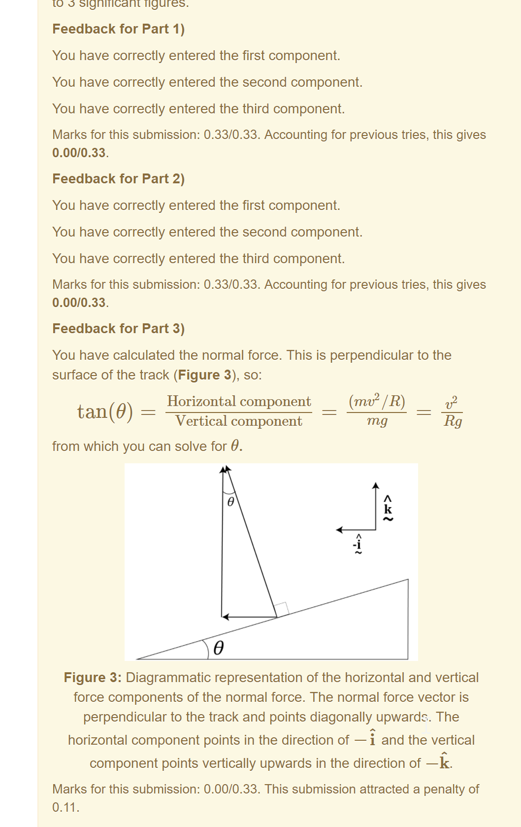 Machine generated alternative text:
Feedback for Part 1) 
You have correctly entered the first component. 
You have correctly entered the second component. 
You have correctly entered the third component. 
Marks for this submission: 0.33/0.33. Accounting for previous tries, this gives 
0.00/0.33. 
Feedback for Part 2) 
You have correctly entered the first component. 
You have correctly entered the second component. 
You have correctly entered the third component. 
Marks for this submission: 0.33/0.33. Accounting for previous tries, this gives 
0.00/0.33. 
Feedback for Part 3) 
You have calculated the normal force. This is perpendicular to the 
surface of the track (Figure 3), so: 
Horizontal component 
tan(9) — 
Vertical component 
from which you can solve for 9. 
(mv2 / R) 
mg 
k 
-i 
Figure 3: Diagrammatic representation of the horizontal and vertical 
force components of the normal force. The normal force vector is 
perpendicular to the track and points diagonally upwarde,. The 
horizontal component points in the direction of —i and the vertical 
component points vertically upwards in the direction of —k. 
Marks for this submission: 0.00/0.33. This submission attracted a penalty of 
0.11. 