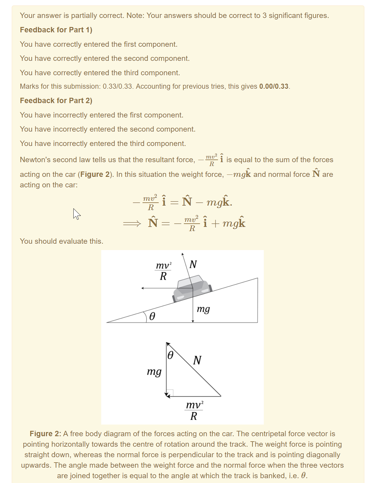 Machine generated alternative text:
Your answer is partially correct. Note: Your answers should be correct to 3 significant figures. 
Feedback for Part 1) 
You have correctly entered the first component. 
You have correctly entered the second component. 
You have correctly entered the third component. 
Marks for this submission: 0.33/0.33. Accounting for previous tries, this gives 0.00/0.33. 
Feedback for Part 2) 
You have incorrectly entered the first component. 
You have incorrectly entered the second component. 
You have incorrectly entered the third component. 
Newton's second law tells us that the resultant force, 
is equal to the sum of the forces 
acting on the car (Figure 2). In this situation the weight force, —mgk and normal force N are 
acting on the car: 
You should evaluate this. 
mv2 
mg 
mg 
mv2 
Figure 2: A free body diagram of the forces acting on the car. The centripetal force vector is 
pointing horizontally towards the centre of rotation around the track. The weight force is pointing 
straight down, whereas the normal force is perpendicular to the track and is pointing diagonally 
upwards. The angle made between the weight force and the normal force when the three vectors 
are joined together is equal to the angle at which the track is banked, i.e. 0. 