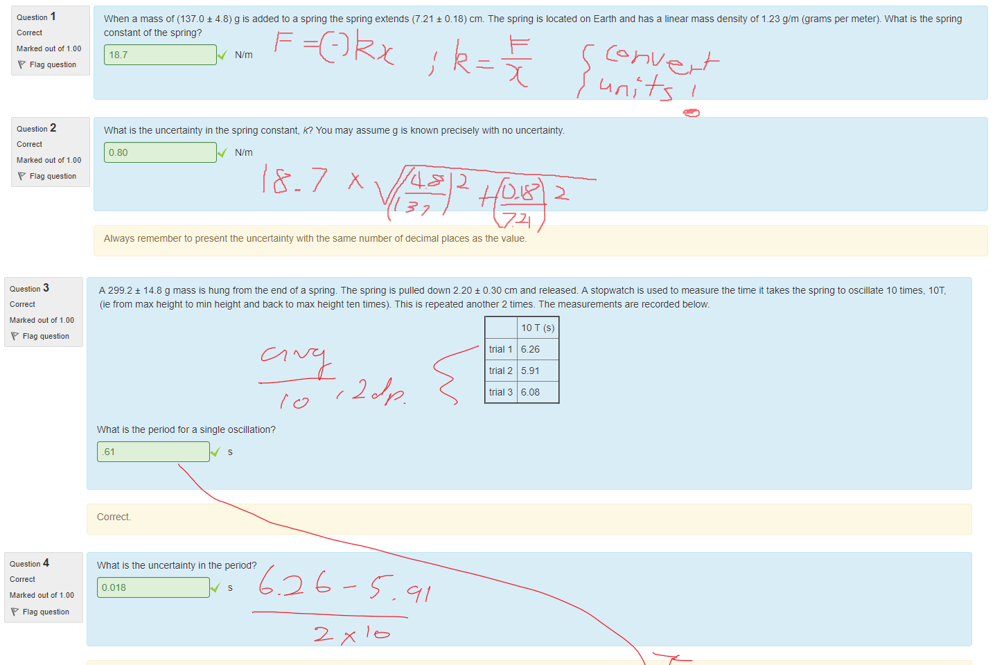 Untitled picture.png Machine generated alternative text:
Question I 
Marked out of I DO 
Flag question 
Question 2 
Marked out of I DO 
Flag question 
When a mass of (137.0 ± 4.8) g is added to a spring the spring extends (7.21 ± O. 18) cm. The spring is located on Earth and nas a linear mass density ot 1.23 g/m (grams per meter). What is the spring 
constant of the spring? 
18.7 
N/m 
What is the uncertainty in the spring constant, R? You may assume g is known precisely witn no uncertainty. 
0.80 
N/m 
Always remember to present the uncertainty witn the same number of decimal places as the value. 

Untitled picture.png Machine generated alternative text:
Question 3 
Marked out of 1_00 
Flag question 
Question 4 
Marked out of 1_00 
Flag question 
Question 5 
Marked out of 1_00 
Flag question 
Question 6 
Marked out of 1_00 
Flag question 
A 299.2 ± 14.8 g mass is hung trom the end Ota spring. The spring is pulled down 2.20 ± 0.30 cm and released. A stopwatch is used to measure the time it takes the spring to oscillate 10 times, IOT, 
(ie trom max height to min height and back to max height ten times). This is repeated another 2 times. The measurements are recorded below. 
trial 1 
trial 2 
trial 3 
What is the period for a single oscillation? 
.61 
Correct 
What is the uncertainty in the period? 
0.018 
Co rrect 
What is the spring constant, R, for the spring? 
10 T (s) 
6.26 
5.91 
6.08 
31.74 
Correct 
N/m 
What is the absolute unceäainty in the spring constant? 
2.44 
N/m 
Ink Drawings
Ink Drawings
Ink Drawings
Ink Drawings
Ink Drawings
￼￼￼￼
￼￼
￼￼￼
Ink Drawings
Ink Drawings
Ink Drawings
Ink Drawings
￼
Ink Drawings
Ink Drawings
Ink Drawings
Ink Drawings
￼￼￼
￼
￼￼
￼￼
￼
￼
￼
