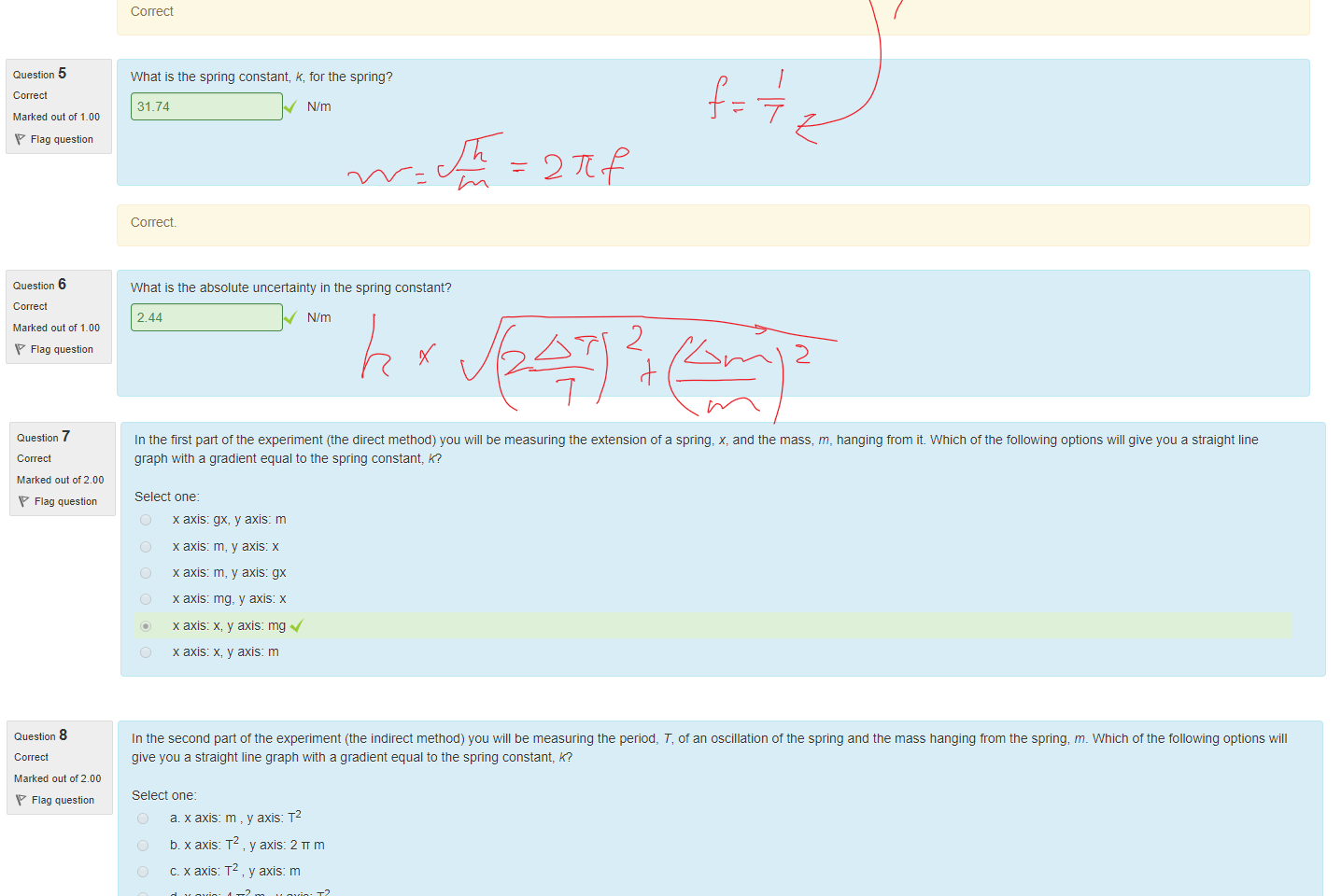 Untitled picture.png Machine generated alternative text:
Question 3 
Marked out of 1_00 
Flag question 
Question 4 
Marked out of 1_00 
Flag question 
Question 5 
Marked out of 1_00 
Flag question 
Question 6 
Marked out of 1_00 
Flag question 
A 299.2 ± 14.8 g mass is hung trom the end Ota spring. The spring is pulled down 2.20 ± 0.30 cm and released. A stopwatch is used to measure the time it takes the spring to oscillate 10 times, IOT, 
(ie trom max height to min height and back to max height ten times). This is repeated another 2 times. The measurements are recorded below. 
trial 1 
trial 2 
trial 3 
What is the period for a single oscillation? 
.61 
Correct 
What is the uncertainty in the period? 
0.018 
Co rrect 
What is the spring constant, R, for the spring? 
10 T (s) 
6.26 
5.91 
6.08 
31.74 
Correct 
N/m 
What is the absolute unceäainty in the spring constant? 
2.44 
N/m 

Untitled picture.png Machine generated alternative text:
Question 7 
Marked out of 200 
Flag question 
In the first pan of the experiment (the direct method) you will be measuring the extension of a spring, x, and the mass, m, hanging from it Which ottne following options will give you a straight line 
grapn Witn a gradient equal to the spring constant, R? 
Select one: 
x axis: gx, y axis: m 
x axis: m, y axis: x 
x axis: m, y axis: gx 
x axis: mg, y axis: x 
x axis: x, y axis: mg 
x axis: x, y axis: m 

Untitled picture.png Machine generated alternative text:
Question 8 
Marked out of 200 
Flag question 
In the second part ottne experiment (the indirect method) you will be measuring the period, T, ot an oscillation of the spring and the mass hanging trom the spring, m. wnicn of the following options will 
give you a straight line graph witn a gradient equal to the spring constant, R? 
Select one: 
m , y axis: T2 
a. x axis: 
T2, y axis: 2 TT m 
5. x axis: 
T2 y axis: m 
c. x axis 
4 m , y axis: T2 
d. x axis: 
e. x axis: 2 TV m , y axis: T 
T2 y axis: 4Tr2m 
t. x axis 
Ink Drawings
Ink Drawings
Ink Drawings
Ink Drawings
￼￼￼￼￼
￼
￼
￼
￼
￼￼￼￼
￼
Ink Drawings
Ink Drawings
Ink Drawings
