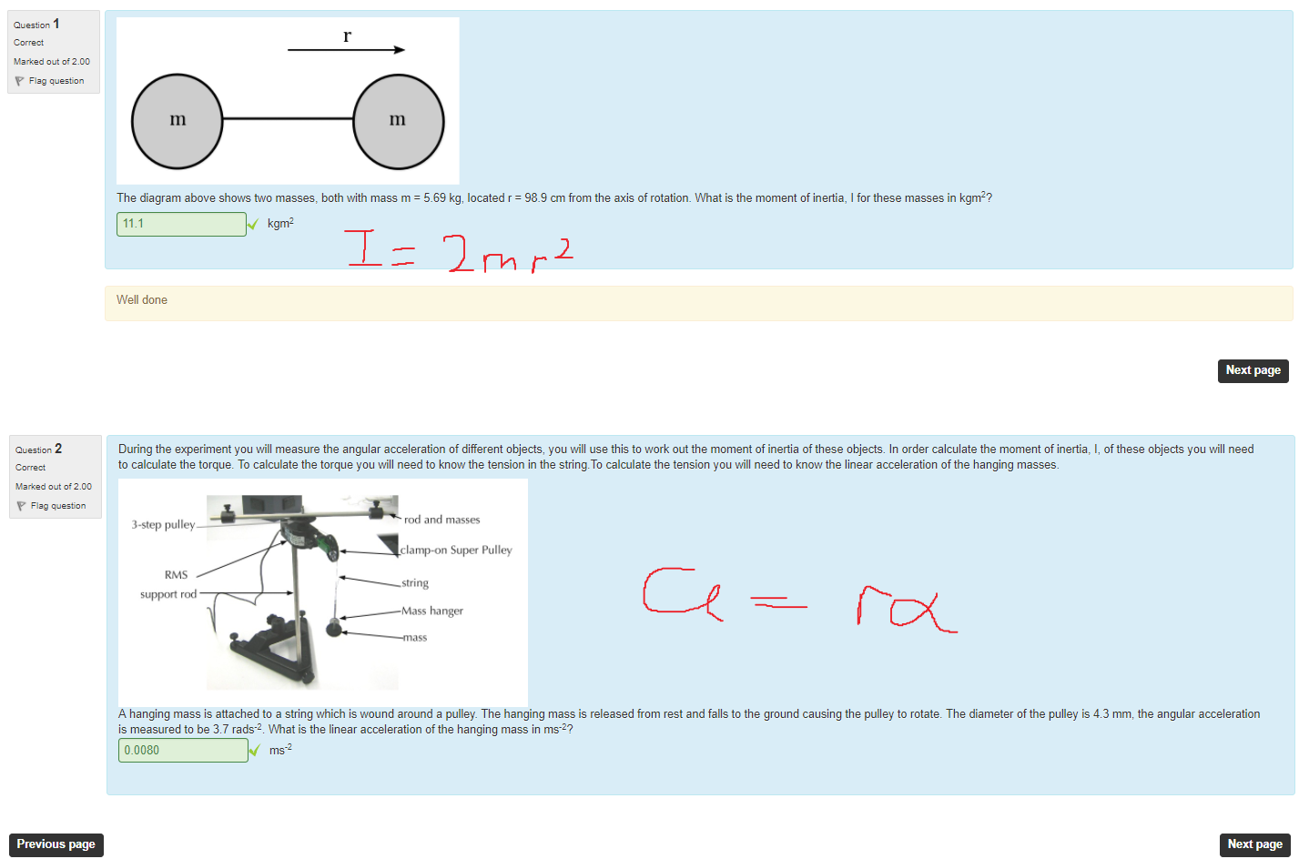 Untitled picture.png Machine generated alternative text:
1 
m_lt of 2.00 
quæt& 
m 
m 
The diagram above show's two masses, both with mass m = 569 kg, located r = 989 cm from the axis of rotatiom What is the moment of inertia, I for these masses in kgm2? 
Next page 
11M 
Well done 
kg ml 
Untitled picture.png Machine generated alternative text:
m_lt of 2.00 
quæt& 
Previous page 
During the experiment you will measure the angular acceleration of different objects, pu will use this to work out the moment of inertia of these objects. In order calculate the moment of inertia, l, ofthese objects •pu will need 
to calculate the torque. To calculate the torque you will need to know the tension in the string.To calculate the tension pu vill need to know the linear acceleration of the hanging masses. 
rod and masses 
3-step pulley 
clamp-on Super Pulley 
Stri ng 
support rod 
Mass hanger 
A hanging mass is attached to a string which is wound around a pulley The hanging mass is released from rest and falls to the ground causing the pulley to rotate. The diameter of the pulley is 4.3 mm, the angular acceleration 
is measured to be 37 rads-4 What is the linear acceleration of the hanging mass in ms-2? 
0.0080 
Next page 
￼￼￼
￼￼￼
