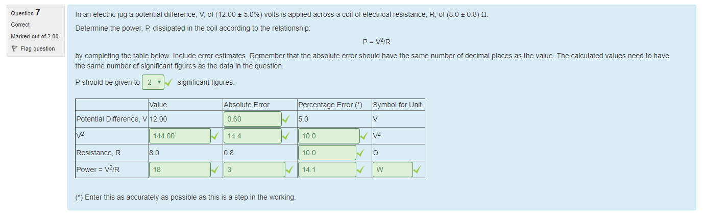 Machine generated alternative text:
Question 7 
Correct 
Marked out of 2 00 
Flag question 
In an electric jug a potential difference, V, of (1200 ± 5.0%) volts is applied across a coil ot electrical resistance, R, ot (80 ± 08) Q. 
Determine the power, P, dissipated in the coil according to the relationship: 
p = v2/R 
by completing the table below Include error estimates. Remember that the absolute error should nave the same number ot decimal places as the value. The calculated values need to nave 
the same number ot significant figures as the data in the questiom 
P should be given to 2 ' 
significant tigures_ 
Value 
Potential Difference, V 12.00 
v2 
Resistance, R 
power = V2/R 
144 oo 
8.0 
18 
Absolute Error 
0.60 
14.4 
0.8 
3 
Percentage Error C) 
5.0 
10.0 
10.0 
14.1 
Symbol tor unit 
v2 
w 
C) Enter this as accurately as possible as this is a step in the working. 