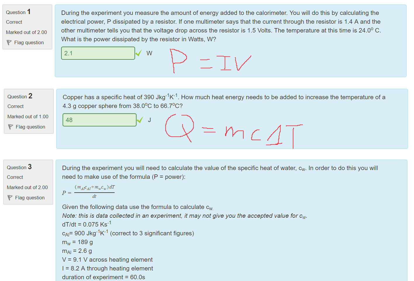 Untitled picture.png Machine generated alternative text:
Question 
Correct 
Marked out of 2.00 
Flag question 
During the experiment you measure the amount of energy added to the calorimeter. You will do this by calculating the 
electrical power, P dissipated by a resistor. If one multimeter says that the current through the resistor is 1.4 A and the 
other multimeter tells you that the voltage drop across the resistor is 1.5 Volts. The temperature at this time is 24.00 C. 
What is the power dissipated by the resistor in Watts, W? 
2.1 
w 

Untitled picture.png Machine generated alternative text:
Question 2 
Correct 
Marked out of 1.00 
Flag question 
Copper has a specific heat of 390 Jkg-lK-l. How much heat energy needs to be added to increase the temperature of a 
4.3 g copper sphere from 38.00C to 66.70C? 
48 

Untitled picture.png Machine generated alternative text:
Question 3 
Correct 
Marked out of 2.00 
Flag question 
During the experiment you will need to calculate the value of the specific heat of water, cw. In order to do this you will 
need to make use of the formula (P = power): 
(m AlcAi+mwc )dT 
dt 
Given the following data use the formula to calculate cw 
Note: this is data collected in an experiment, it may not give you the accepted value for cw. 
dT/dt = 0.075 Ks- 
CAF 900 Jkg-lK-l (correct to 3 significant figures) 
mw = 189 g 
mm = 2.6 g 
V = 9.1 V across heating element 
I = 8.2 A through heating element 
duration of experiment = 60.0s 
5300 
Jkg-l K-1 
￼￼
￼
￼
￼
￼
￼
￼￼￼￼
