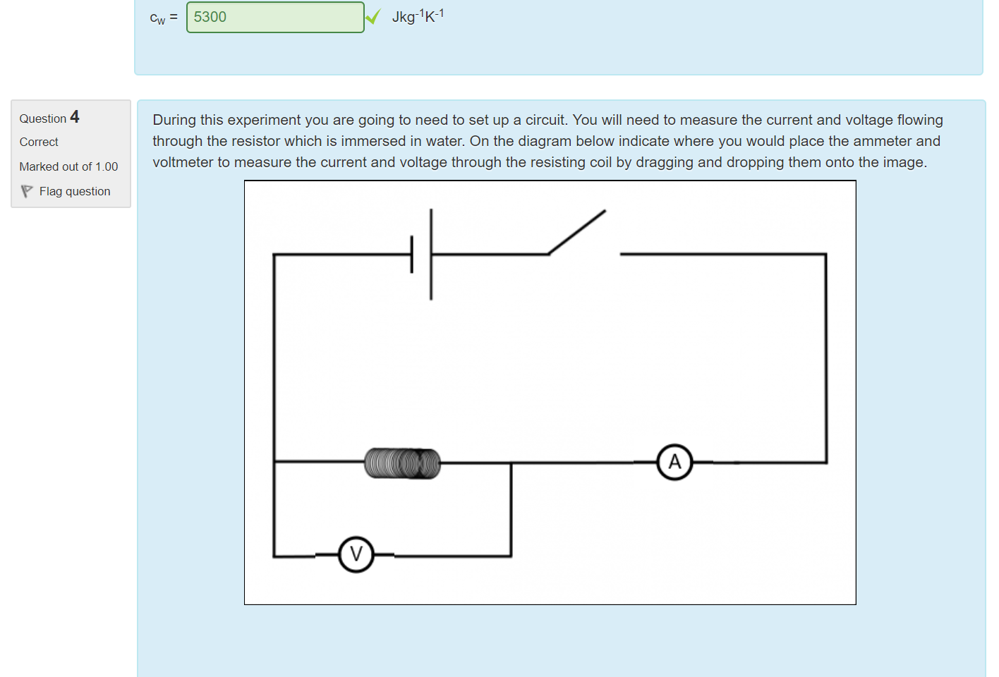 Untitled picture.png Machine generated alternative text:
Question 3 
Correct 
Marked out of 2.00 
Flag question 
During the experiment you will need to calculate the value of the specific heat of water, cw. In order to do this you will 
need to make use of the formula (P = power): 
(m AlcAi+mwc )dT 
dt 
Given the following data use the formula to calculate cw 
Note: this is data collected in an experiment, it may not give you the accepted value for cw. 
dT/dt = 0.075 Ks- 
CAF 900 Jkg-lK-l (correct to 3 significant figures) 
mw = 189 g 
mm = 2.6 g 
V = 9.1 V across heating element 
I = 8.2 A through heating element 
duration of experiment = 60.0s 
5300 
Jkg-l K-1 

Untitled picture.png Machine generated alternative text:
4 
Question 
Correct 
Marked out of 1.00 
Flag question 
During this experiment you are going to need to set up a circuit. You will need to measure the current and voltage flowing 
through the resistor which is immersed in water. On the diagram below indicate where you would place the ammeter and 
voltmeter to measure the current and voltage through the resisting coil by dragging and dropping them onto the image. 
