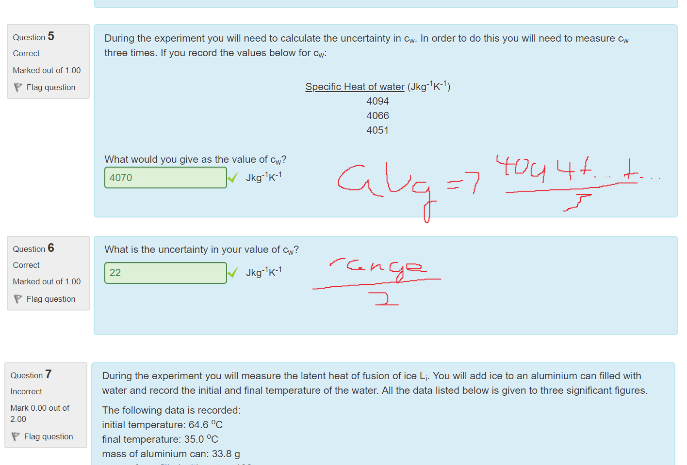 Untitled picture.png Machine generated alternative text:
4 
Question 
Correct 
Marked out of 1.00 
Flag question 
During this experiment you are going to need to set up a circuit. You will need to measure the current and voltage flowing 
through the resistor which is immersed in water. On the diagram below indicate where you would place the ammeter and 
voltmeter to measure the current and voltage through the resisting coil by dragging and dropping them onto the image. 

Untitled picture.png Machine generated alternative text:
5 
Question 
Correct 
Marked out of 1.00 
Flag question 
6 
Question 
Correct 
Marked out of 1.00 
Flag question 
During the experiment you will need to calculate the uncertainty in cw. In order to do this you will need to measure cw 
three times. If you record the values below for cw: 
Specific Heat of water (Jkg-l K-l) 
4094 
4066 
4051 
What would you give as the value of cw? 
4070 
Jkg-lK-l 
What is the uncertainty in your value of cw? 
22 
Jkg-lK-l 

Untitled picture.png Machine generated alternative text:
7 
Question 
Incorrect 
Mark 0.00 out of 
200 
Flag question 
During the experiment you will measure the latent heat of fusion of ice I-i. You will add ice to an aluminium can filled with 
water and record the initial and final temperature of the water. All the data listed below is given to three significant figures. 
The following data is recorded: 
initial temperature: 64.6 oc 
final temperature: 35.0 oc 
mass of aluminium can: 33.8 g 
mass of can filled with water: 182 g 
mass of can filled with water and ice: 231 g 
time taken for ice to melt: 55.0 s 
specific heat of Al: 900 Jkg-lK-l (this is given to 3 significant figures) 
specific heat of water: 4180 Jkg-l K- 
Calculate Li in Jkg- 
Note: This is simulated data. The answer may not be the accepted value of 
X J/kg 
The correct answer is: 2.5e5 
Ink Drawings
Ink Drawings
Ink Drawings
Ink Drawings
Ink Drawings
￼
￼
￼
￼￼￼￼￼￼
￼￼
￼
￼
