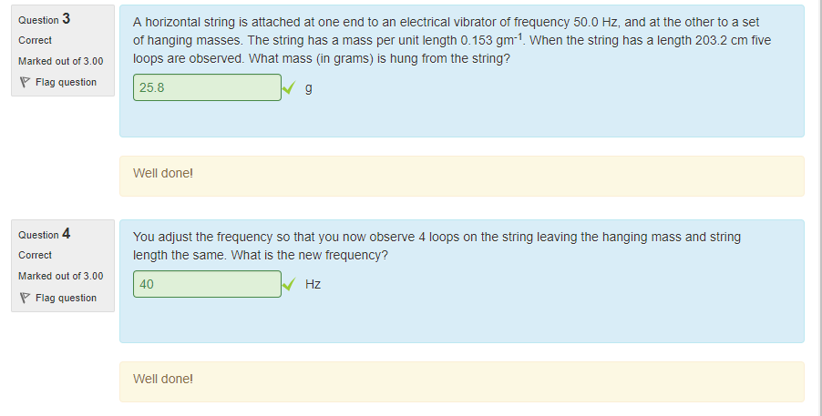 Machine generated alternative text:
Question 3 
Marked out of 300 
Flag question 
Question 4 
Marked out of 300 
Flag question 
A horizontal string is attached at one end to an electrical vibrator ot trequency 50.0 Hz, and at the other to a set 
ot hanging masses. T ne string has a mass per unit length O. 153 gm-l. When the string nas a length 203.2 cm five 
loops are observed. What mass (in grams) is hung trom the string? 
25.8 
Well done' 
You adjust the trequency so that you now observe 4 loops on the string leaving the hanging mass and string 
length the same. What is the new trequency? 
40 
Well done' 